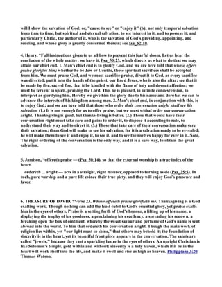 will I show the salvation of God; or, cause to see or enjoy it (b); not only temporal salvation 
from time to time, but spiritual and eternal salvation; to see interest in it, and to possess it; and 
particularly Christ, the author of it, who is the salvation of God's providing, appointing, and 
sending, and whose glory is greatly concerned therein; see Isa_52:10. 
4. Henry, “Full instructions given to us all how to prevent this fearful doom. Let us hear the 
conclusion of the whole matter; we have it, Psa_50:23, which directs us what to do that we may 
attain our chief end. 1. Man's chief end is to glorify God, and we are here told that whoso offers 
praise glorifies him; whether he be Jew or Gentile, those spiritual sacrifices shall be accepted 
from him. We must praise God, and we must sacrifice praise, direct it to God, as every sacrifice 
was directed; put it into the hands of the priest, our Lord Jesus, who is also the altar; see that it 
be made by fire, sacred fire, that it be kindled with the flame of holy and devout affection; we 
must be fervent in spirit, praising the Lord. This he is pleased, in infinite condescension, to 
interpret as glorifying him. Hereby we give him the glory due to his name and do what we can to 
advance the interests of his kingdom among men. 2. Man's chief end, in conjunction with this, is 
to enjoy God; and we are here told that those who order their conversation aright shall see his 
salvation. (1.) It is not enough for us to offer praise, but we must withal order our conversation 
aright. Thanksgiving is good, but thanks-living is better. (2.) Those that would have their 
conversation right must take care and pains to order it, to dispose it according to rule, to 
understand their way and to direct it. (3.) Those that take care of their conversation make sure 
their salvation; them God will make to see his salvation, for it is a salvation ready to be revealed; 
he will make them to see it and enjoy it, to see it, and to see themselves happy for ever in it. ote, 
The right ordering of the conversation is the only way, and it is a sure way, to obtain the great 
salvation. 
5. Jamison, “offereth praise — (Psa_50:14), so that the external worship is a true index of the 
heart. 
ordereth ... aright — acts in a straight, right manner, opposed to turning aside (Psa_25:5). In 
such, pure worship and a pure life evince their true piety, and they will enjoy God’s presence and 
favor. 
6. TREASURY OF DAVID, “Verse 23. Whoso offereth praise glorifieth me. Thanksgiving is a God 
exalting work. Though nothing can add the least cubit to God's essential glory, yet praise exalts 
him in the eyes of others. Praise is a setting forth of God's honour, a lifting up of his name, a 
displaying the trophy of his goodness, a proclaiming his excellency, a spreading his renown, a 
breaking open the box of ointment, whereby the sweet savour and perfume of God's name is sent 
abroad into the world. To him that ordereth his conversation aright. Though the main work of 
religion lies within, yet our light must so shine, that others may behold it; the foundation of 
sincerity is in the heart, yet its beautiful front piece appears in the conversation. The saints are 
called jewels, because they cast a sparkling lustre in the eyes of others. An upright Christian is 
like Solomon's temple, gold within and without: sincerity is a holy leaven, which if it be in the 
heart will work itself into the life, and make it swell and rise as high as heaven. Philippians 3:20. 
Thomas Watson. 
 