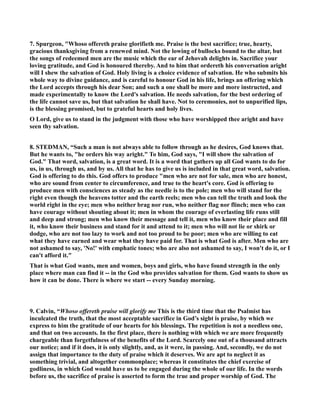 7. Spurgeon, Whoso offereth praise glorifieth me. Praise is the best sacrifice; true, hearty, 
gracious thanksgiving from a renewed mind. ot the lowing of bullocks bound to the altar, but 
the songs of redeemed men are the music which the ear of Jehovah delights in. Sacrifice your 
loving gratitude, and God is honoured thereby. And to him that ordereth his conversation aright 
will I shew the salvation of God. Holy living is a choice evidence of salvation. He who submits his 
whole way to divine guidance, and is careful to honour God in his life, brings an offering which 
the Lord accepts through his dear Son; and such a one shall be more and more instructed, and 
made experimentally to know the Lord's salvation. He needs salvation, for the best ordering of 
the life cannot save us, but that salvation he shall have. ot to ceremonies, not to unpurified lips, 
is the blessing promised, but to grateful hearts and holy lives. 
O Lord, give us to stand in the judgment with those who have worshipped thee aright and have 
seen thy salvation. 
8. STEDMA, “Such a man is not always able to follow through as he desires, God knows that. 
But he wants to, he orders his way aright. To him, God says, I will show the salvation of 
God. That word, salvation, is a great word. It is a word that gathers up all God wants to do for 
us, in us, through us, and by us. All that he has to give us is included in that great word, salvation. 
God is offering to do this. God offers to produce men who are not for sale, men who are honest, 
who are sound from center to circumference, and true to the heart's core. God is offering to 
produce men with consciences as steady as the needle is to the pole; men who will stand for the 
right even though the heavens totter and the earth reels; men who can tell the truth and look the 
world right in the eye; men who neither brag nor run, who neither flag nor flinch; men who can 
have courage without shouting about it; men in whom the courage of everlasting life runs still 
and deep and strong; men who know their message and tell it, men who know their place and fill 
it, who know their business and stand for it and attend to it; men who will not lie or shirk or 
dodge, who are not too lazy to work and not too proud to be poor; men who are willing to eat 
what they have earned and wear what they have paid for. That is what God is after. Men who are 
not ashamed to say, 'o!' with emphatic tones; who are also not ashamed to say, I won't do it, or I 
can't afford it. 
That is what God wants, men and women, boys and girls, who have found strength in the only 
place where man can find it -- in the God who provides salvation for them. God wants to show us 
how it can be done. There is where we start -- every Sunday morning. 
9. Calvin, “Whoso offereth praise will glorify me This is the third time that the Psalmist has 
inculcated the truth, that the most acceptable sacrifice in God’s sight is praise, by which we 
express to him the gratitude of our hearts for his blessings. The repetition is not a needless one, 
and that on two accounts. In the first place, there is nothing with which we are more frequently 
chargeable than forgetfulness of the benefits of the Lord. Scarcely one out of a thousand attracts 
our notice; and if it does, it is only slightly, and, as it were, in passing. And, secondly, we do not 
assign that importance to the duty of praise which it deserves. We are apt to neglect it as 
something trivial, and altogether commonplace; whereas it constitutes the chief exercise of 
godliness, in which God would have us to be engaged during the whole of our life. In the words 
before us, the sacrifice of praise is asserted to form the true and proper worship of God. The 
 