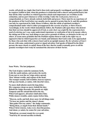 words, will glorify me, imply that God is then truly and properly worshipped, and the glory which 
he requires yielded to him, when his goodness is celebrated with a sincere and grateful heart; but 
that all the other sacrifices to which hypocrites attach such importance are worthless in his 
estimation, and no part whatsoever of his worship. Under the word praise, however, is 
comprehended, as I have already noticed, both faith and prayer. There must be an experience of 
the goodness of the Lord before our mouths can be opened to praise him for it, and this goodness 
can only be experienced by faith. Hence it follows, that the whole of spiritual worship is 
comprehended under what is either presupposed in the exercise of praise, or flows from it. 
Accordingly, in the words which immediately follow, the Psalmist calls upon those who desired 
that their services should be approved of God, to order their way aright By the expression here 
used of ordering one’s way, some understand repentance or confession of sin to be meant; others, 
the taking out of the way such things as may prove grounds of offense, or obstacles in the way of 
others. It seems more probable that the Psalmist enjoins them to walk in the right way as 
opposed to that in which hypocrites are found, and intimates that God is only to be approached 
by those who seek him with a sincere heart and in an upright manner. By the salvation of God, I 
do not, with some, understand a great or signal salvation. God speaks of himself in the third 
person, the more clearly to satisfy them of the fact, that he would eventually prove to all his 
genuine worshipers how truly he sustained the character of their Savior. 
Isaac Watts, The last judgment. 
The God of glory sends his summons forth, 
Calls the south nations, and awakes the north; 
From east to west the sov'reign orders spread, 
Thro' distant worlds, and regions of the dead: 
The trumpet sounds; hell trembles; heaven rejoices; 
Lift up your heads, ye saints, with cheerful voices. 
o more shall atheists mock his long delay; 
His vengeance sleeps no more; behold the day; 
Behold the Judge descends; his guards are nigh; 
Tempests and fire attend him down the sky. 
When God appears, all nature shall adore him; 
While sinners tremble, saints rejoice before him, 
Heaven, earth, and hell, draw near; let all things come 
To hear my justice and the sinner's doom; 
But gather first my saints, the Judge commands, 
Bring them, ye angels from their distant lands: 
When Christ returns, wake every cheerful passion, 
And shout, ye saints; he comes for your salvation. 
Behold my covenant stands for ever good, 
Seal'd by th' eternal sacrifice in blood, 
 