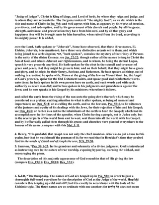Judge of judges. Christ is King of kings, and Lord of lords, by whom they reign and judge, and 
to whom they are accountable. The Targum renders it the mighty God; as we do; which is the 
title and name of Christ in Isa_9:6; and well agrees with him, as appears by his works of creation, 
providence, and redemption, and by his government of his church and people; by all the grace, 
strength, assistance, and preservation they have from him now, and by all that glory and 
happiness they will be brought unto by him hereafter, when raised from the dead, according to 
his mighty power. It is added, 
even the Lord, hath spoken: or Jehovah, Some have observed, that these three names, El, 
Elohim, Jehovah, here mentioned, have three very distinctive accents set to them, and which 
being joined to a verb singular, דבר , hath spoken, contains the mystery of the trinity of Persons 
in the unity of the divine Essence; see Jos_22:22; though rather all the names belong to Christ the 
Son of God, and who is Jehovah our righteousness, and to whom, he being the eternal Logos, 
speech is very properly ascribed. He hath spoken for the elect in the council and covenant of 
grace and peace, that they might be given to him; and on their behalf, that they might have grace 
and glory, and he might be their Surety, Saviour, and Redeemer. He hath spoken all things out of 
nothing in creation: he spoke with. Moses at the giving of the law on Mount Sinai: he, the Angel 
of God's presence, spoke for the Old Testament saints, and spoke good and comfortable words 
unto them: he hath spoken in his own person here on earth, and such words and with such 
authority as never man did; and he has spoken in his judgments and providences against the 
Jews; and he now speaks in his Gospel by his ministers: wherefore it follows, 
and called the earth from the rising of the sun unto the going down thereof; which may be 
considered as a preface, exciting attention to what is after spoken, as being of moment and 
importance; see Deu_32:1; or as calling the earth, and so the heavens, Psa_50:4, to be witnesses 
of the justness and equity of his dealings with the Jews, for their rejection of him and his Gospel; 
see Deu_4:26; or rather as a call to the inhabitants of the earth to hear the Gospel; which had its 
accomplishment in the times of the apostles; when Christ having a people, not in Judea only, but 
in the several parts of the world from east to west, sent them into all the world with his Gospel, 
and by it effectually called them through his grace; and churches were planted everywhere to the 
honour of his name; compare with this Mal_1:11. 
4. Henry, “It is probable that Asaph was not only the chief musician, who was to put a tune to this 
psalm, but that he was himself the penman of it; for we read that in Hezekiah's time they praised 
God in the words of David and of Asaph the seer, 2Ch_29:30. 
5. Jamison, “Psa_50:1-23. In the grandeur and solemnity of a divine judgment, God is introduced 
as instructing men in the nature of true worship, exposing hypocrisy, warning the wicked, and 
encouraging the pious. 
The description of this majestic appearance of God resembles that of His giving the law 
(compare Exo_19:16; Exo_20:18; Deu_32:1). 
6. KD, “The theophany. The names of God are heaped up in Psa_50:1 in order to gain a 
thoroughly full-toned exordium for the description of God as the Judge of the world. Hupfeld 
considers this heaping up cold and stiff; but it is exactly in accordance with the taste of the 
Elohimic style. The three names are co-ordinate with one another; for הִים c אֵל אֱ does not mean 
 