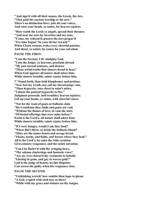 And sign'd with all their names, the Greek, the Jew, 
That paid the ancient worship or the new. 
There's no distinction here: join all your voices, 
And raise your heads, ye saints, for heaven rejoices. 
Here (saith the Lord) ye angels, spread their thrones: 
And near me seat my favorites and my sons: 
Come, my redeem'd, possess the joys prepar'd 
Ere time began! 'tis your divine reward: 
When Christ returns, wake every cheerful passion, 
And shout, ye saints; he comes for your salvation. 
PAUSE THE FIRST. 
I am the Saviour, I th' almighty God, 
I am the Judge: ye heavens, proclaim abroad 
My just eternal sentence, and declare 
Those awful truths that sinners dread to hear, 
When God appears all nature shall adore him; 
While sinners tremble, saints rejoice before him. 
7 Stand forth, thou bold blasphemer and profane, 
ow feel my wrath, nor call my threatenings vain, 
Thou hypocrite, once drest in saint's attire, 
I doom the painted hypocrite to fire. 
Judgment proceeds; hell trembles; heaven rejoices; 
Lift up your heads, ye saints, with cheerful voices. 
ot for the want of goats or bullocks slain 
Do I condemn thee; bulls and goats are vain 
Without the flames of love; in vain the store 
Of brutal offerings that were mine before: 
Earth is the Lord's; all nature shall adore him; 
While sinners tremble, saints rejoice before him. 
If I were hungry, would I ask thee food? 
When did I thirst, or drink thy bullocks blood? 
Mine are the tamer beasts and savage breed, 
Flocks, herds, and fields, and forests where they feed: 
All is the Lord's; he rules the wide creation: 
Gives sinners vengeance, and the saints salvation. 
Can I be flatter'd with thy cringing bows, 
Thy solemn chatterings and fantastic vows? 
Are my eyes charm'd thy vestments to behold, 
Glaring in gems, and gay in woven gold? 
God is the judge of hearts; no fair disguises 
Can screen the guilty when his vengeance rises. 
PAUSE THE SECOD. 
Unthinking wretch! how couldst thou hope to please 
A God, a spirit with such toys as these! 
While with my grace and statutes on thy tongue, 
 