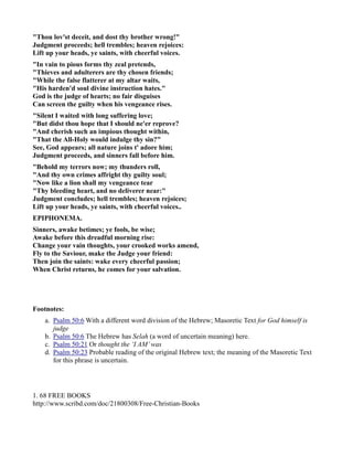 Thou lov'st deceit, and dost thy brother wrong! 
Judgment proceeds; hell trembles; heaven rejoices: 
Lift up your heads, ye saints, with cheerful voices. 
In vain to pious forms thy zeal pretends, 
Thieves and adulterers are thy chosen friends; 
While the false flatterer at my altar waits, 
His harden'd soul divine instruction hates. 
God is the judge of hearts; no fair disguises 
Can screen the guilty when his vengeance rises. 
Silent I waited with long suffering love; 
But didst thou hope that I should ne'er reprove? 
And cherish such an impious thought within, 
That the All-Holy would indulge thy sin? 
See, God appears; all nature joins t' adore him; 
Judgment proceeds, and sinners fall before him. 
Behold my terrors now; my thunders roll, 
And thy own crimes affright thy guilty soul; 
ow like a lion shall my vengeance tear 
Thy bleeding heart, and no deliverer near: 
Judgment concludes; hell trembles; heaven rejoices; 
Lift up your heads, ye saints, with cheerful voices.. 
EPIPHOEMA. 
Sinners, awake betimes; ye fools, be wise; 
Awake before this dreadful morning rise: 
Change your vain thoughts, your crooked works amend, 
Fly to the Saviour, make the Judge your friend: 
Then join the saints: wake every cheerful passion; 
When Christ returns, he comes for your salvation. 
Footnotes: 
a. Psalm 50:6 With a different word division of the Hebrew; Masoretic Text for God himself is 
judge 
b. Psalm 50:6 The Hebrew has Selah (a word of uncertain meaning) here. 
c. Psalm 50:21 Or thought the ‘I AM’ was 
d. Psalm 50:23 Probable reading of the original Hebrew text; the meaning of the Masoretic Text 
for this phrase is uncertain. 
1. 68 FREE BOOKS 
http://www.scribd.com/doc/21800308/Free-Christian-Books 
 