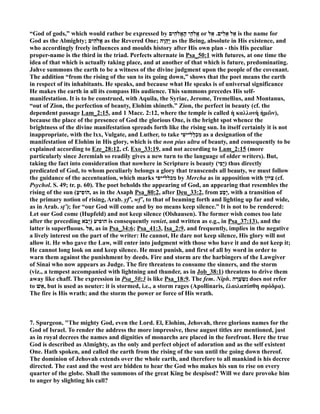 “God of gods,” which would rather be expressed by הִים c הֵי הָאֱ c אֱ or אֵל אֵלִים. אֵ ל is the name for 
God as the Almighty; הִים c אֱ as the Revered One; יַהֲֽוֶה as the Being, absolute in His existence, and 
who accordingly freely influences and moulds history after His own plan - this His peculiar 
proper-name is the third in the triad. Perfects alternate in Psa_50:1 with futures, at one time the 
idea of that which is actually taking place, and at another of that which is future, predominating. 
Jahve summons the earth to be a witness of the divine judgment upon the people of the covenant. 
The addition “from the rising of the sun to its going down,” shows that the poet means the earth 
in respect of its inhabitants. He speaks, and because what He speaks is of universal significance 
He makes the earth in all its compass His audience. This summons precedes His self-manifestation. 
It is to be construed, with Aquila, the Syriac, Jerome, Tremellius, and Montanus, 
“out of Zion, the perfection of beauty, Elohim shineth.” Zion, the perfect in beauty (cf. the 
dependent passage Lam_2:15, and 1 Macc. 2:12, where the temple is called ἡ καλλονὴ ἡμῶν), 
because the place of the presence of God the glorious One, is the bright spot whence the 
brightness of the divine manifestation spreads forth like the rising sun. In itself certainly it is not 
inappropriate, with the lxx, Vulgate, and Luther, to take מִכְלַל־יפִֹי as a designation of the 
manifestation of Elohim in His glory, which is the non pius ultra of beauty, and consequently to be 
explained according to Eze_28:12, cf. Exo_33:19, and not according to Lam_2:15 (more 
particularly since Jeremiah so readily gives a new turn to the language of older writers). But, 
taking the fact into consideration that nowhere in Scripture is beauty ( יֳפִי ) thus directly 
predicated of God, to whom peculiarly belongs a glory that transcends all beauty, we must follow 
the guidance of the accentuation, which marks מכלל־יפי by Mercha as in apposition with צִיּוֹן (cf. 
Psychol. S. 49; tr. p. 60). The poet beholds the appearing of God, an appearing that resembles the 
rising of the sun ( הוֹפִיעַ , as in the Asaph Psa_80:2, after Deu_33:2, from יָפַע , with a transition of 
the primary notion of rising, Arab. yf‛, wf‛, to that of beaming forth and lighting up far and wide, 
as in Arab. sṭ‛); for “our God will come and by no means keep silence.” It is not to be rendered: 
Let our God come (Hupfeld) and not keep silence (Olshausen). The former wish comes too late 
after the preceding הופיע (יָבֹ א is consequently veniet, and written as e.g., in Psa_37:13), and the 
latter is superfluous. אַ ל , as in Psa_34:6; Psa_41:3, Isa_2:9, and frequently, implies in the negative 
a lively interest on the part of the writer: He cannot, He dare not keep silence, His glory will not 
allow it. He who gave the Law, will enter into judgment with those who have it and do not keep it; 
He cannot long look on and keep silence. He must punish, and first of all by word in order to 
warn them against the punishment by deeds. Fire and storm are the harbingers of the Lawgiver 
of Sinai who now appears as Judge. The fire threatens to consume the sinners, and the storm 
(viz., a tempest accompanied with lightning and thunder, as in Job_38:1) threatens to drive them 
away like chaff. The expression in Psa_50:3 is like Psa_18:9. The fem. (iph. נִשְׂעֲרָה does not refer 
to אֵשׁ , but is used as neuter: it is stormed, i.e., a storm rages (Apollinaris, ἐλαιλαπίσθη σφόδρα). 
The fire is His wrath; and the storm the power or force of His wrath. 
7. Spurgeon, The mighty God, even the Lord. El, Elohim, Jehovah, three glorious names for the 
God of Israel. To render the address the more impressive, these august titles are mentioned, just 
as in royal decrees the names and dignities of monarchs are placed in the forefront. Here the true 
God is described as Almighty, as the only and perfect object of adoration and as the self existent 
One. Hath spoken, and called the earth from the rising of the sun until the going down thereof. 
The dominion of Jehovah extends over the whole earth, and therefore to all mankind is his decree 
directed. The east and the west are bidden to hear the God who makes his sun to rise on every 
quarter of the globe. Shall the summons of the great King be despised? Will we dare provoke him 
to anger by slighting his call? 
 