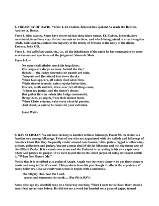 8. TREASURY OF DAVID, “Verse 1. El, Elohim, Jehovah has spoken! So reads the Hebrew. 
Andrew A. Bonar. 
Verse 1. (first clause). Some have observed that these three names, El, Elohim, Jehovah, here 
mentioned, have three very distinct accents set to them, and which being joined to a verb singular 
(dbd), hath spoken, contains the mystery of the trinity of Persons in the unity of the divine 
Essence. John Gill. 
Verse 1. And called the earth, etc., i.e., all the inhabitants of the earth he has commanded to come 
as witnesses and spectators of the judgment. Simon de Muis. 
Verse 1-5. -- 
o more shall atheists mock his long delay; 
His vengeance sleeps no more; behold the day! 
Behold! -- the Judge descends; his guards are nigh, 
Tempests and fire attend him down the sky. 
When God appears, all nature shall adore him. 
While sinners tremble, saints rejoice before him. 
Heaven, earth and hell, draw near; let all things come, 
To hear my justice, and the sinner's doom; 
But gather first my saints (the Judge commands), 
Bring them, ye angels, from their distant lands. 
When Christ returns, wake every cheerful passion, 
And shout, ye saints; he comes for your salvation. 
Isaac Watts. 
9. RAY STEDMA, We are now turning to another of these folksongs, Psalm 50. Its theme is a 
familiar one among folksongs. Those of you who are acquainted with the ballads and folksongs of 
America know that they frequently center around courtrooms, trials, juries (rigged or otherwise), 
prisons, policemen and judges. You get a great deal of this in folksongs and it is the theme also of 
this fiftieth Psalm. It is a courtroom scene and the Psalmist is recreating in his own experience 
when God judges his people. If we were to put this in the street jargon of today we should entitle 
it, When God Busted Me. 
otice that it is inscribed as a psalm of Asaph. Asaph was the sweet singer who put these songs to 
music and sang in David's court. This psalm is from his pen though it reflects the experience of 
many believers. Like all courtroom scenes it begins with a summons. 
The Mighty One, God the Lord, 
speaks and summons the earth ... {Psa 50:1a RSV} 
Some time ago my doorbell rang on a Saturday morning. When I went to the door, there stood a 
man I had never seen before. He did not say a word but handed me a piece of paper, turned 
 