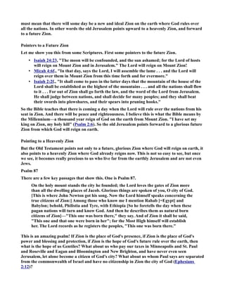 must mean that there will some day be a new and ideal Zion on the earth where God rules over 
all the nations. In other words the old Jerusalem points upward to a heavenly Zion, and forward 
to a future Zion. 
Pointers to a Future Zion 
Let me show you this from some Scriptures. First some pointers to the future Zion. 
• Isaiah 24:23 , The moon will be confounded, and the sun ashamed; for the Lord of hosts 
will reign on Mount Zion and in Jerusalem. The Lord will reign on Mount Zion! 
• Micah 4:6f ., In that day, says the Lord, I will assemble the lame . . . and the Lord will 
reign over them in Mount Zion from this time forth and for evermore. 
• Isaiah 2:2f ., It shall come to pass in the latter days that the mountain of the house of the 
Lord shall be established as the highest of the mountains . . . and all the nations shall flow 
to it . . . For out of Zion shall go forth the law, and the word of the Lord from Jerusalem. 
He shall judge between nations, and shall decide for many peoples; and they shall beat 
their swords into plowshares, and their spears into pruning hooks. 
So the Bible teaches that there is coming a day when the Lord will rule over the nations from his 
seat in Zion. And there will be peace and righteousness. I believe this is what the Bible means by 
the Millennium—a thousand year reign of God on the earth from Mount Zion. I have set my 
king on Zion, my holy hill (Psalm 2:6). So the old Jerusalem points forward to a glorious future 
Zion from which God will reign on earth. 
Pointing to a Heavenly Zion 
But the Old Testament points not only to a future, glorious Zion where God will reign on earth, it 
also points to a heavenly Zion where God already reigns now. This is not so easy to see, but once 
we see, it becomes really precious to us who live far from the earthly Jerusalem and are not even 
Jews. 
Psalm 87 
There are a few key passages that show this. One is Psalm 87. 
On the holy mount stands the city he founded; the Lord loves the gates of Zion more 
than all the dwelling places of Jacob. Glorious things are spoken of you, O city of God. 
[This is where John ewton got his song. ow the Lord himself speaks concerning the 
true citizens of Zion:] Among those who know me I mention Rahab [=Egypt] and 
Babylon; behold, Philistia and Tyre, with Ethiopia [So he foretells the day when these 
pagan nations will turn and know God. And then he describes them as natural born 
citizens of Zion]—This one was born there, they say. And of Zion it shall be said, 
This one and that one were born in her; for the Most High himself will establish 
her. The Lord records as he registers the peoples, This one was born there. 
This is an amazing psalm! If Zion is the place of God's presence, if Zion is the place of God's 
power and blessing and protection, if Zion is the hope of God's future rule over the earth, then 
what is the hope of us Gentiles? What about us who pay our taxes in Minneapolis and St. Paul 
and Roseville and Eagan and Bloomington and ew Brighton, and have never even seen 
Jerusalem, let alone become a citizen of God's city? What about us whom Paul says are separated 
from the commonwealth of Israel and have no citizenship in Zion the city of God (Ephesians 
2:12)? 
 