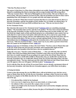 This One Was Born in Zion 
The answer is that there is a Zion whose citizenship is not earthly. Psalm 87:5 says the Most High 
himself is establishing this Zion by declaring with sovereign freedom and with saving effect: 
This one was born there. This one in Minneapolis was born in Zion. This one in Moscow was 
born in Zion. This one in Jakarta was born in Zion. This one in Kankan was born in Zion. God is 
populating Zion with foreigners of every people and tribe and tongue and nation. 
But how can this be? What does it mean? It means that there is a true Zion in heaven, there is a 
heavenly Jerusalem. And the true people of God, whether Jew or Gentile, are citizens there. To 
belong to the people of God your birth certificate has to say, This one was born in Zion. 
In ew Testament Terms 
But what does this mean in ew Testament terms? Galatians 4:26 says something amazingly 
similar: The Jerusalem above is free, and she is our mother. We have been conceived and born 
in the heavenly Jerusalem. In other words we have all been born once in some earthly city. And 
that birth has simply made us flesh and blood and given us a citizenship in some country here on 
earth. But if we want to know God and be with God in his city, if we want to be a part of that 
future kingdom of peace and joy and love and righteousness where God rules from Zion, then we 
have to be born from above. We have to have a second, spiritual birth. We have to have our 
citizenship in heaven (Philippians 3:20) and in the Jerusalem above. Our second birth certificate 
has to say, This one was born in Zion. Truly, truly I say to you, unless a person is born from 
above he cannot see the kingdom of God (John 3:3). 
Hebrews 12:22 says to Christians, to those who trust Christ, You have come to Mount Zion and 
to the city of the living God, the heavenly Jerusalem, and to innumerable angels in festal 
gathering and to the assembly of the first born, who are enrolled in heaven. 
otice the verse says, You have come to Mount Zion . . .  ot: you will come. But you HAVE 
COME. One of the great things about being a Christian is that when you are born again, you 
don't have to wonder anymore if you are going to be a part of the city of God. Those who are 
born from above have ALREADY COME to Mount Zion; they are ALREADY enrolled in the 
heavenly Jerusalem; they are ALREADY citizens of the city of God. Paul said to those who had 
surrendered to Jesus, You have died and your life is hid with Christ in God. When Christ who is 
your life appears, then you will appear with him in glory (Colossians 3:3). 
So it is with the Zion, the city of God. If you trust Christ, you are already a permanent citizen of 
the heavenly Jerusalem. And when this new Jerusalem appears, you will be there too in glory. 
A Closing Invitation 
I want to close this message the way the Bible closes, with an invitation to any who have never 
come to Mount Zion, the city of God, the new Jerusalem—perhaps a John ewton in our midst. 
The last two chapters of the Bible describe the ew Jerusalem, coming down from heaven at the 
end of the age. 
• It is adorned like a bride for her husband. 
• In it every tear is wiped away, there is no more death, or crying or pain. 
• Its radiance is like a rare jewel, like a jasper, clear as crystal. 
• There is no temple in the city because the temple is the Lord God the Almighty and Jesus 
Christ the Lamb. 
• There is no sun or moon to shine, because the glory of God himself is its light and the lamp 
 