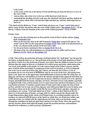 is the Lamb. 
• At the center of the city is the throne of God and flowing out from the throne is a river of 
the water of life. 
• And on either side of the river is the tree of life that bears fruit forever. 
• And behold the dwelling of God is with men. He will dwell with them and they shall be his 
people and he will be their God and their light and their joy, and they shall reign forever 
and ever. 
The Spirit and the Bride say, 'Come.' And let him who hears say, 'Come.' And let him who is 
thirsty come, let him who desires take the water of life without price (Revelation 22:17). To the 
thirsty I will give from the fountain of the water of life without payment. (21:6). COME! 
Further otes 
• More on the idea of being born in Zion and the reach of Zion to all the nations: Isaiah 
66:8; Zechariah 2:11f. 
• More on the heavenly Zion in the Old Testament: Psalm 48:2; compare the phrase far 
north (not in IV!) to the same phrase in Isaiah 14:13f. Zion seems to be pictured here as 
in the very distant north, namely, in the heavenly realm. 
• For the great future rejoicing in Zion see Isaiah 35:10; 51:3, 11. 
• The hope of the city with foundations is a strong incentive to suffer and love here: 
Hebrews 13:13f.; 10:10, 16; Revelation 3:12. 
3. Gill, “Out of Zion, the perfection of beauty, God hath shined. Or shall shine (p); the past for 
the future, as Kimchi observes; or the perfection of the beauty of God hath shined out of Zion 
(q); that is, Christ; he is the perfection of beauty; he is fairer than the children of men; he is more 
glorious than the angels in heaven: as Mediator, he is full of grace and truth, which makes him 
very lovely and amiable to his people: he is the express image of his Father's person; and the 
glory of all the divine perfections is conspicuous in his work of salvation, as well as in himself: 
now as he was to come out of Zion, Psa_14:7; that is, not from the fort of Zion, or city of 
Jerusalem; for he was to be born at Bethlehem; only he was to be of the Jews, and spring from 
them; so he shone out, or his appearance and manifestation in Israel was like the rising sun; see 
Mal_4:2; and the love and kindness of God in the mission and gift of him appeared and shone out 
in like manner, Tit_3:4; or else the Gospel may be meant, which has a beauty in it: it is a glorious 
Gospel, and holds forth the beauty and glory of Christ. All truth is lovely and amiable, especially 
evangelical truth: it has a divine beauty on it; it comes from God, and bears his impress; yea, it is 
a perfection of beauty: it contains a perfect plan of truth, and is able to make the man of God 
perfect; and this was to come out of Zion, Isa_2:3; and which great light first arose in Judea, and 
from thence shone out in the Gentile world, like the sun in all its lustre and glory, Tit_2:11; or, 
according to our version, God hath shined out of Zion; which, as Ben Melech on the text 
observes, is the perfection of beauty; see Lam_2:15; by which is meant the church under the 
Gospel dispensation, Heb_12:22; which, as in Gospel order, is exceeding beautiful; and as its 
members are adorned with the graces of the Spirit, by which they are all glorious within; and 
especially as they are clothed with the righteousness of Christ, and so are perfectly comely 
through the comeliness he hath put upon them and here it is that Christ, who is the great God, 
and our Saviour, shines forth upon his people, grants his gracious presence, and manifests 
himself in his ordinances, to their great joy and pleasure. 
 