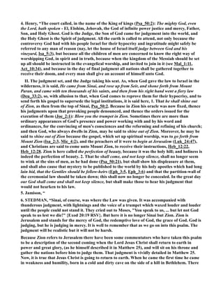 4. Henry, “The court called, in the name of the King of kings (Psa_50:2): The mighty God, even 
the Lord, hath spoken - El, Elohim, Jehovah, the God of infinite power justice and mercy, Father, 
Son, and Holy Ghost. God is the Judge, the Son of God came for judgement into the world, and 
the Holy Ghost is the Spirit of judgment. All the earth is called to attend, not only because the 
controversy God had with his people Israel for their hypocrisy and ingratitude might safely be 
referred to any man of reason (nay, let the house of Israel itself judge between God and his 
vineyard, Isa_5:3), but because all the children of men are concerned to know the right way of 
worshipping God, in spirit and in truth, because when the kingdom of the Messiah should be set 
up all should be instructed in the evangelical worship, and invited to join in it (see Mal_1:11, 
Act_10:34), and because in the day of final judgment all nations shall be gathered together to 
receive their doom, and every man shall give an account of himself unto God. 
II. The judgment set, and the Judge taking his seat. As, when God gave the law to Israel in the 
wilderness, it is said, He came from Sinai, and rose up from Seir, and shone forth from Mount 
Paran, and came with ten thousands of his saints, and then from his right hand went a fiery law 
(Deu_33:2), so, with allusion to that, when God comes to reprove them for their hypocrisy, and to 
send forth his gospel to supersede the legal institutions, it is said here, 1. That he shall shine out 
of Zion, as then from the top of Sinai, Psa_50:2. Because in Zion his oracle was now fixed, thence 
his judgments upon that provoking people denounced, and thence the orders issued for the 
execution of them (Joe_2:1): Blow you the trumpet in Zion. Sometimes there are more than 
ordinary appearances of God's presence and power working with and by his word and 
ordinances, for the convincing of men's consciences and the reforming and refining of his church; 
and then God, who always dwells in Zion, may be said to shine out of Zion. Moreover, he may be 
said to shine out of Zion because the gospel, which set up spiritual worship, was to go forth from 
Mount Zion (Isa_2:3, Mic_4:2), and the preachers of it were to begin at Jerusalem (Luk_24:47), 
and Christians are said to come unto Mount Zion, to receive their instructions, Heb_12:22, 
Heb_12:28. Zion is here called the perfection of beauty, because it was the holy hill; and holiness is 
indeed the perfection of beauty. 2. That he shall come, and not keep silence, shall no longer seem 
to wink at the sins of men, as he had done (Psa_50:21), but shall show his displeasure at them, 
and shall also cause that mystery to be published to the world by his holy apostles which had long 
lain hid, that the Gentiles should be fellow-heirs (Eph_3:5, Eph_3:6) and that the partition-wall of 
the ceremonial law should be taken down; this shall now no longer be concealed. In the great day 
our God shall come and shall not keep silence, but shall make those to hear his judgment that 
would not hearken to his law. 
5. Jamison, “ 
6. STEDMA, “Sinai, of course, was where the Law was given. It was accompanied with 
thunderous judgment, with lightnings and the voice of a trumpet which waxed louder and louder 
until the people could not stand it. They cried out to Moses, You speak to us, ... but let not God 
speak to us lest we die! {Exod 20:19 RSV}. But here it is no longer Sinai but Zion. Zion is 
Jerusalem and stands for the mercy of God, the redemptive love of God, the grace of God. God is 
judging, but he is judging in mercy. It is well to remember that as we go on into this psalm. The 
judgment will be realistic but it will not be harsh. 
Because Zion refers to Jerusalem there have been some commentators who have taken this psalm 
to be a description of the second coming when the Lord Jesus Christ shall return to earth in 
power and great glory, (as he himself described it in Matthew 25), and will sit on his throne and 
gather the nations before him to judge them. That judgment is vividly detailed in Matthew 25. 
ow, it is true that Jesus Christ is going to return to earth. When he came the first time he came 
in weakness and humility, born in a cold and dirty cave on the side of a hill in Bethlehem. There 
 
