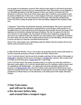 was no pomp, no circumstance, no power. But, when he comes again, he will come in great glory 
to judge the peoples of earth as they are summoned before him. This psalm is, in my judgment, a 
very beautiful description in the Old Testament of that event which is recorded in the ew 
Testament. It will occur when Jesus Christ comes again. But it would be a great mistake to take 
the psalm as limited only to that event. As often happens with many scriptural passages we have 
here a dual application. It not only looks forward to the time when, literally and physically, 
Christ will return to judge his people, but it is also describing a judgment that is going on right 
now. 
7. Spurgeon, Out of Zion, the perfection of beauty, God hath shined. The Lord is represented 
not only as speaking to the earth, but as coming forth to reveal the glory of his presence to an 
assembled universe. God of old dwelt in Zion among his chosen people, but here the beams of his 
splendour are described as shining forth upon all nations. The sun was spoken of in the first 
verse, but here is a far brighter sun. The majesty of God is most conspicuous among his own 
elect, but is not confined to them; the church is not a dark lantern, but a candlestick. God shines 
not only in Zion, but out of her. She is made perfect in beauty by his indwelling, and that beauty 
is seen by all observers when the Lord shines forth from her. 
Observe how with trumpet voice and flaming ensign the infinite Jehovah summons the heavens 
and the earth to hearken to his word. 
8. TREASURY OF DAVID, “Verse 2. Out of Zion, the perfection of God's beauty hath shined; or, 
God has caused the perfection of beauty to shine out of Zion. Martin Geier. 
Verse 2. God hath shined. Like the sun in his strength, sometimes for the comfort of his people, as 
Psalms 80:1; sometimes for the terror of evil doers, as Psalms 94:1, and here. But evermore God 
is terrible out of his holy places. Psalms 68:35 89:7. John Trapp. 
Verse 2. God hath shined. The proper meaning of ([py) is to scatter rays from afar, and from a 
lofty place, and to glitter. It is a word of a grand sound, says Ch. Schultens, which is always used 
of a magnificent and flashing light ... It is apparently used of the splendid symbol of God's 
presence, as in Deuteronomy 34:2, where he is said to scatter beams from Mount Paran. From 
which it is manifest that it may refer to the pillar of cloud and fire, the seat of the Divine Majesty 
conspicuous on Mount Sinai, or on the tabernacle, or the loftiest part of the temple. Hermann 
Venema. 
3 Our God comes 
and will not be silent; 
a fire devours before him, 
and around him a tempest rages. 
 
