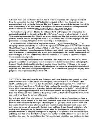 1. Barnes, “Our God shall come - That is, he will come to judgment. This language is derived 
from the supposition that God “will” judge the world, and it shows that this doctrine was 
understood and believed by the Hebrews. The ew Testament has stated the fact that this will be 
done by the coming of his Son Jesus Christ to gather the nations before him, and to pronounce 
tile final sentence on mankind: Mat_25:31; Act_17:31; Act_10:42; Joh_5:22. 
And shall not keep silence - That is, the will come forth and “express” his judgment on the 
conduct of mankind. See the notes at Psa_28:1. He “seems” now to be silent. o voice is heard. 
o sentence is pronounced. But this will not always be the case. The time is coming when he will 
manifest himself, and will no longer be silent as to the conduct and character of people, but will 
pronounce a sentence, fixing their destiny according to their character. 
A fire shall devour before him - Compare the notes at 2Th_1:8; notes at Heb_10:27. The 
“language” here is undoubtedly taken from the representation of God as he manifested himself at 
Mount Sinai. Thus, in Exo_19:16, Exo_19:18, it is said, “And it came to pass on the third day in 
the morning, that there were thunders and lightnings, and a thick cloud upon the mount, and the 
voice of a trumpet exceeding loud; and Mount Sinai was altogether on a smoke, because the Lord 
descended upon it in fire: and the smoke thereof ascended as the smoke of a furnace, and the 
whole mount quaked greatly. 
And it shall be very tempestuous round about him - The word used here - שׂער śa‛ar - means 
properly to shudder; to shiver; and then it is employed to denote the commotion and raging of a 
tempest. The allusion is doubtless to the descent on Mount Sinai Exo_19:16, and to the storm 
accompanied by thunder and lightning which beat upon the mountain when God descended on it 
to give his law. The whole is designed to represent God as clothed with appropriate majesty when 
judgment is to be pronounced upon the world. 
2. STEDMA, “You who know the ew Testament well know that these two symbols are often 
used to describe God. Our God is a consuming fire, says the writer to the Hebrews {Heb 
12:29}. And the Spirit of God is in Acts described as a mighty rushing wind. The wind blows 
where it desires, said Jesus to icodemus, and you hear the sound thereof, but you cannot tell 
where it has come from or where it is going. So is he who is born of the Spirit, {John 3:8 RSV}. 
These are highly suggestive symbols. Fire is that which purifies. Purifying power is the concept 
here. Fire destroys all waste and trash, the garbage of life. As fire God will burn the dross, waste 
and trash of our lives, the garbage of the soul. 
But he is also wind. Wind is in some ways the mightiest force in nature. Some time ago I saw a 
picture taken after a tornado in the Southwest. It showed some straw that had been caught up in 
the wind and driven entirely through a telephone pole. If I gave you a weak piece of straw and 
told you to drive it through a telephone pole you would look at me in amazement. You do not 
drive straw through a telephone pole. But this straw had been driven through by the force of a 
mighty wind. Remember on the day of Pentecost when the disciples were gathered there was 
suddenly the sound of a mighty rushing wind. Caught up in the power of that wind the disciples 
did things they had never done before. Empowered by the wind of God they went out to do and 
say things that upset the world of their day. They startled and astonished men by the power that 
 