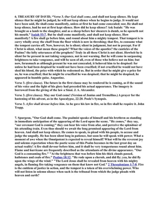6. TREASURY OF DAVID, “Verse 3. Our God shall come, and shall not keep silence. He kept 
silence that he might be judged, he will not keep silence when he begins to judge. It would not 
have been said, He shall come manifestly, unless at first he had come concealed; nor, He shall not 
keep silence, had he not at first kept silence. How did he keep silence? Ask Isaiah: He was 
brought as a lamb to the slaughter, and as a sheep before her shearers is dumb, so he openeth not 
his mouth. Isaiah 53:7. But he shall come manifestly, and shall not keep silence. How 
manifestly? A fire shall go before him, and round about him a mighty tempest. That tempest is to 
carry wholly away the chaff from the floor which is now in threshing; that fire, to consume what 
the tempest carries off. ow, however, he is silent; silent in judgment, but not in precept. For if 
Christ is silent, what mean these gospels? What the voices of the apostles? the canticles of the 
Psalms? the lofty utterances of the prophets? Truly in all these Christ is not silent. Howbeit he is 
silent for he present in not taking vengeance, not in not warning. But he will come in surpassing 
brightness to take vengeance, and will be seen of all, even of those who believe not on him; but 
now, forasmuch as although present he was not concealed, it behoved him to be despised: for 
unless he had been despised he would not have been crucified; if not crucified he would not have 
shed his blood, the price with which he redeemed us. But in order that he might give a price for 
us, he was crucified; that he might be crucified he was despised; that he might be despised, he 
appeared in humble guise. Augustine. 
Verse 3. (first clause). The future in the first clause may be rendered he is coming, as if the sound 
of his voice and the light of his glory had preceded his actual appearance. The imagery is 
borrowed from the giving of the law a Sinai. J. A. Alexander. 
Verse 3. (first clause). May our God come! (Version of Junius and Tremellius.) A prayer for the 
hastening of his advent, as in the Apocalypse, 22:20. Poole's Synopsis. 
Verse 3. A fire shall devour before him. As he gave his law in fire, so in fire shall he require it. John 
Trapp. 
7. Spurgeon, Our God shall come. The psalmist speaks of himself and his brethren as standing 
in immediate anticipation of the appearing of the Lord upon the scene. He comes, they say, 
our covenant God is coming; they can hear his voice from afar, and perceive the splendour of 
his attending train. Even thus should we await the long promised appearing of the Lord from 
heaven. And shall not keep silence. He comes to speak, to plead with his people, to accuse and 
judge the ungodly. He has been silent long in patience, but soon he will speak with power. What a 
moment of awe when the Omnipotent is expected to reveal himself! What will be the reverent joy 
and solemn expectation when the poetic scene of this Psalm becomes in the last great day an 
actual reality! A fire shall devour before him, and it shall be very tempestuous round about him. 
Flame and hurricane are frequently described as the attendants of the divine appearance. Our 
God is a consuming fire. At the brightness that was before him his thick clouds passed, 
hailstones and coals of fire. Psalms 18:12. He rode upon a cherub, and did fly; yea, he did fly 
upon the wings of the wind. The Lord Jesus shall be revealed from heaven with his mighty 
angels, in flaming fire taking vengeance on them that know not God. 2 Thessalonians 1:7-8 . Fire 
is the emblem of justice in action, and the tempest is a token of his overwhelming power. Who 
will not listen in solemn silence when such is the tribunal from which the judge pleads with 
heaven and earth? 
 