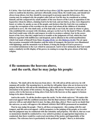 8. Calvin, “Our God shall come, and shall not keep silence 243 He repeats that God would come, in 
order to confirm his doctrine, and more effectually arouse them. He would come, and should not 
always keep silence, lest they should be encouraged to presume upon his forbearance. Two 
reasons may be assigned why the prophet calls God our God He may be considered as setting 
himself, and the comparatively small number of the true fearers of the Lord, in opposition to the 
hypocrites whom he abhors, claiming God to be his God, and not theirs, as they were disposed to 
boast; or rather, he speaks as one of the people, and declares that the God who was coming to 
avenge the corruptions of his worship was the same God whom all the children of Abraham 
professed to serve. He who shall come, as if he had said, is our God, the same in whom we glory, 
who established his covenant with Abraham, and gave us his Law by the hand of Moses. He adds, 
that God would come with fire and tempest, in order to awaken a salutary fear in the secure 
hearts of the Jews, that they might learn to tremble at the judgments of God, which they had 
hitherto regarded with indifference and despised, and in allusion to the awful manifestation 
which God made of himself from Sinai, (Exodus 19:16; see also Hebrews 12:18.) The air upon 
that occasion resounded with thunders and the noise of trumpets, the heavens were illuminated 
with lightnings, and the mountain was in flames, it being the design of God to procure a 
reverential submission to the Law which he announced. And it is here intimated, that God would 
make a similarly terrific display of his power, in coming to avenge the gross abuses of his holy 
religion. 
4 He summons the heavens above, 
and the earth, that he may judge his people: 
1. Barnes, “He shall call to the heavens from above - He will call on all the universe; he will 
summon all worlds. The meaning here is, not that he will gather those who are in heaven to be 
judged, but that he will call on the inhabitants of all worlds to be his witnesses; to bear their 
attestation to the justice of his sentence. See Psa_50:6. The phrase “from above” does not, of 
course, refer to the heavens as being above God, but to the heavens as they appear to human 
beings to be above themselves. 
And to the earth - To all the dwellers upon the earth; “to the whole universe.” He makes this 
universal appeal with the confident assurance that his final sentence will be approved; that the 
universe will see and admit that it is just. See Rev_15:3; Rev_19:1-3. There can be no doubt that 
the universe, as such, will approve the ultimate sentence that will be pronounced on mankind. 
That he may judge his people - That is, all these arrangements - this coming with fire and 
tempest, and this universal appeal - will be prepatory to the judging of his people, or in order 
that the judgment may be conducted with due solemnity and propriety. The idea is, that an event 
so momentous should be conducted in a way suited to produce an appropriate impression; so 
conducted, that there would be a universal conviction of the justice and impartiality of the 
sentence. The reference here is particularly to his professed “people,” that is, to determine 
 