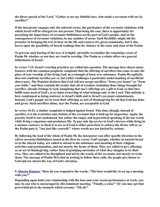 the direct speech of the Lord, Gather to me my faithful ones, who made a covenant with me by 
sacrifice! 
If the interpreter engages only the selected verses, the particulars of the covenant violations with 
which Israel will be charged are not present. That being the case, there is opportunity for 
preaching the importance of covenant faithfulness on the part of God's people, and on the 
consequences of covenant violations, in any number of areas. Such flexibility might aid the 
preacher in bringing the text to bear on the life and context of a given community, but it also 
leaves open the possibility of forced readings that do violence to the sense and aims of the Psalm. 
To prevent such forcing of the text, it is highly advisable to consider the remaining verses of 
Psalm 50, whether or not they are read in worship. The Psalm as a whole offers two general 
indictments of Israel: 
In verses 7-15, Israel's worship practices are called into question. The message here shares many 
features with the common prophetic complaint that the offering of sacrifices has come to take the 
place of true worship of the living God, in a triumph of form over substance. Psalm 50 explicitly 
does not condemn sacrifice per se, but rather challenges a particular understanding of sacrificial 
observance. The Psalmist declares that God will not accept sacrifices from your house or from 
your folds, and then reminds the reader that all of creation, including those things brought for 
sacrifice, already belongs to God. Imagining that one's offerings are a gift to God, or that they 
fulfill some need of God's, is to claim ownership of what belongs only to the Lord. This attitude is 
here condemned as being contrary to Israel's faith and to Israel's covenant commitments. 
Instead, God's people are to treat their offerings as acts of thanksgiving for all that God has done 
and given. Such sacrifices alone, says the Psalm, are acceptable to God. 
In verses 16-21, a similar complaint is lodged against Israel. This time, though, instead of 
sacrifice, it is the recitation and citation of the covenant that is held up for inspection. Again, the 
practice itself is not condemned, but rather the empty and hypocritical speaking of devout words 
while living a rapacious and predatory life. To pay only lip service to God's decrees while living in 
a manner contrary to them is to act as if God is either powerless to enforce the divine will or, as 
the Psalm puts it, one just like yourself, whose words are not backed by actions. 
By following the lead of the whole of Psalm 50, the interpreter can offer specific direction to the 
call to covenant faithfulness issued in the first six verses. God's people, whether in ancient Israel 
or in the church today, are called to attend to the substance and meaning of their religious 
activities and proclamation, and not merely the forms of them. They are called to give offerings 
as an act of thanksgiving, rather than of grudging surrender of what they imagine to be their 
own. They are called to be disciplined and led by the words of the covenant, not merely to recite 
them. The message of Psalm 50 is that in seeking to follow these calls, the people give honor to 
God and are shown the way of God's salvation. 
5. Shauna Hannan, “How do you respond to the words, The boss would like to set up a meeting 
with you? 
Depending upon both your relationship with the boss and your recent performance at work, you 
may be one who is encouraged by this imminent meeting. Finally, a raise! Or you may get that 
proverbial pit in the stomach which screams, Oh oh! 
 