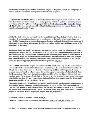 whether they were truly his, for that is the main subject of the psalm, though the “language” is 
derived from the solemnities appropriate to the universal judgment. 
2. TREASURY OF DAVID, “Verse 4. He shall call to the heavens from above, and to the earth. 
That these dumb creatures may be as so many speaking evidences against an unworthy people, 
and witness of God's righteous dealings against them. See Deuteronomy 32:1 Isaiah 1:2 Micah 
6:2. The Chaldee thus paraphrases: He will call the high angels from above; and the just of the 
earth from beneath. John Trapp. 
3. Gill, “He shall call to the heavens from above, and to the earth,.... To hear what he shall say, 
when he will no longer keep silence; and to be witnesses of the justice of his proceedings; see 
Isa_1:2. The Targum interprets this of the angels above on high, and of the righteous on the earth 
below; and so Aben Ezra, Kimchi, and Ben Melech, explain it of the angels of heaven, and of the 
inhabitants of the earth; 
that he may judge his people; not that they, the heavens and the earth, the inhabitants of either, 
may judge his people; but the Lord himself, as in Psa_50:6; and this designs not the judgment of 
the whole world, nor that of his own covenant people, whom he judges when he corrects them in 
love, that they might not be condemned with the world; when he vindicates them, and avenges 
them on their enemies, and when he protects and saves them; but the judgment of the Jewish 
nation, his professing people, the same that Peter speaks of, 1Pe_4:17. 
4. STEDMA, “We are his people, are we not? Of old it was Israel. They are the ones who made 
a covenant with God by sacrifice. Of course he is referring to the animal sacrifice which Israel 
offered day by day. These were to reflect the relationship God had with his people. It was a 
covenant made in blood, in other words a life had been poured out on their behalf. But all these 
Old Testament sacrifices were but a picture of the sacrifice of the Lord Jesus Christ. Each one 
was, in a sense, Christ being offered. But, in Christ, we are the people who have made a covenant 
with God by sacrifice. We have entered into the benefit of the new arrangement for living made 
through the sacrifice of the Lord Jesus Christ. 
This psalm then is really describing what is going on right in this meeting at this very moment. It 
pictures God among his people and he has something to say to us. The God who comes from 
Zion, the God who loves, and who sees things the way they are, desires to speak to us. That is why 
this section ends with the little word, Selah. It means, pause, stop, look, listen, think! God the 
judge is in our midst, God is judging his people. ow the judge speaks, 
5. Jamison, “above — literally, “above” (Gen_1:7). 
heavens ... earth — For all creatures are witnesses (Deu_4:26; Deu_30:19; Isa_1:2). 
6. KD, “The judgment scene. To the heavens above ( מֵעָ ל , elsewhere a preposition, here, as in 
 