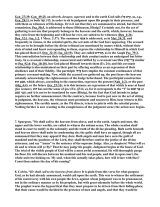 Gen_27:39; Gen_49:25, an adverb, desuper, superne) and to the earth God calls ( קָרָא אֶ ל , as, e.g., 
Gen_28:1), to both לָדִין עַמּוֹ , in order to sit in judgment upon His people in their presence, and 
with them as witnesses of His doings. Or is it not that they are summoned to attend, but that the 
commission, Psa_50:5, is addressed to them (Olshausen, Hitzig)? Certainly not, for the act of 
gathering is not one that properly belongs to the heavens and the earth, which, however, because 
they exist from the beginning and will last for ever, are suited to be witnesses (Deu_4:26; 
Deu_32:1; Isa_1:2, 1 Macc. 2:37). The summons אִסְפוּ is addressed, as in Mat_24:31, and 
frequently in visions, to the celestial spirits, the servants of the God here appearing. The accused 
who are to be brought before the divine tribunal are mentioned by names which, without their 
state of mind and heart corresponding to them, express the relationship to Himself in which God 
has placed them (cf. Deu_32:15; Isa_42:19). They are called חֲסִידִים , as in the Asaph Psa_79:2. 
This contradiction between their relationship and their conduct makes an undesigned but bitter 
irony. In a covenant relationship, consecrated and ratified by a covenant sacrifice ( עֲלֵי־זָבַֽח similar 
to Psa_92:4; Psa_10:10), has God placed Himself towards them (Ex 24); and this covenant 
relationship is also maintained on their part by offering sacrifices as an expression of their 
obedience and of their fidelity. The participle כּֽרְֹתֵי here implies the constant continuance of that 
primary covenant-making. ow, while the accused are gathered up, the poet hears the heavens 
solemnly acknowledge the righteousness of the Judge beforehand. The participial construction 
שׁפֵֹט הוּא , which always, according to the connection, expresses the present (ah_1:2), or the past 
(Jdg_4:4), or the future (Jer_25:31), is in this instance an expression of that which is near at hand 
(fut. instans). הוּא has not the sense of ipse (Ew. §314, a), for it corresponds to the “I” in אֲנִי שׁפֵֹט or 
הִֽנְנִי שׁפֵֹ ט ; and כִּי is not to be translated by nam (Hitzig), for the fact that God intends to judge 
requires no further announcement. On the contrary, because God is just now in the act of sitting 
in judgment, the heavens, the witnesses most prominent and nearest to Him, bear witness to His 
righteousness. The earthly music, as the סלה directs, is here to join in with the celestial praise. 
othing further is now wanting to the completeness of the judgment scene; the action now begins. 
7. Spurgeon, He shall call to the heavens from above, and to the earth. Angels and men, the 
upper and the lower worlds, are called to witness the solemn scene. The whole creation shall 
stand in court to testify to the solemnity and the truth of the divine pleading. Both earth beneath 
and heaven above shall unite in condemning sin; the guilty shall have no appeal, though all are 
summoned that they may appeal if they dare. Both angels and men have seen the guilt of 
mankind and the goodness of the Lord, they shall therefore confess the justice of the divine 
utterance, and say Amen to the sentence of the supreme Judge. Alas, ye despisers! What will ye 
do and to whom will ye fly? That he may judge his people. Judgment begins at the house of God. 
The trial of the visible people of God will be a most awful ceremonial. He will thoroughly purge 
his floor. He will discern between his nominal and his real people, and that in open court, the 
whole universe looking on. My soul, when this actually takes place, how will it fare with thee? 
Canst thou endure the day of his coming? 
8. Calvin, “He shall call to the heavens from above It is plain from this verse for what purpose 
God, as he had already announced, would call upon the earth. This was to witness the settlement 
of his controversy with his own people the Jews, against whom judgment was to be pronounced, 
not in the ordinary manner as by his prophets, but with great solemnity before the whole world. 
The prophet warns the hypocritical that they must prepare to be driven from their hiding-place, 
that their cause would be decided in the presence of men and angels, and that they would he 
 
