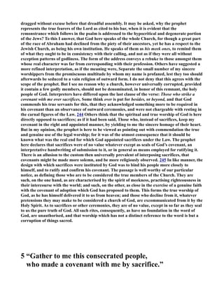 dragged without excuse before that dreadful assembly. It may be asked, why the prophet 
represents the true fearers of the Lord as cited to his bar, when it is evident that the 
remonstrance which follows in the psalm is addressed to the hypocritical and degenerate portion 
of the Jews? To this I answer, that God here speaks of the whole Church, for though a great part 
of the race of Abraham had declined from the piety of their ancestors, yet he has a respect to the 
Jewish Church, as being his own institution. He speaks of them as his meek ones, to remind them 
of what they ought to be in consistency with their calling, and not as if they were all without 
exception patterns of godliness. The form of the address conveys a rebuke to those amongst them 
whose real character was far from corresponding with their profession. Others have suggested a 
more refined interpretation, as if the meaning were, Separate the small number of my sincere 
worshippers from the promiscuous multitude by whom my name is profaned, lest they too should 
afterwards be seduced to a vain religion of outward form. I do not deny that this agrees with the 
scope of the prophet. But I see no reason why a church, however universally corrupted, provided 
it contain a few godly members, should not be denominated, in honor of this remnant, the holy 
people of God. Interpreters have differed upon the last clause of the verse: Those who strike a 
covenant with me over sacrifices, Some think over is put for besides, or beyond, and that God 
commends his true servants for this, that they acknowledged something more to be required in 
his covenant than an observance of outward ceremonies, and were not chargeable with resting in 
the carnal figures of the Law. 244 Others think that the spiritual and true worship of God is here 
directly opposed to sacrifices; as if it had been said, Those who, instead of sacrifices, keep my 
covenant in the right and appointed manner, by yielding to me the sincere homage of their heart. 
But in my opinion, the prophet is here to be viewed as pointing out with commendation the true 
and genuine use of the legal worship; for it was of the utmost consequence that it should be 
known what was the real end for which God appointed sacrifices under the Law. The prophet 
here declares that sacrifices were of no value whatever except as seals of God’s covenant, an 
interpretative handwriting of submission to it, or in general as means employed for ratifying it. 
There is an allusion to the custom then universally prevalent of interposing sacrifices, that 
covenants might be made more solemn, and be more religiously observed. 245 In like manner, the 
design with which sacrifices were instituted by God was to bind his people more closely to 
himself, and to ratify and confirm his covenant. The passage is well worthy of our particular 
notice, as defining those who are to be considered the true members of the Church. They are 
such, on the one hand, as are characterised by the spirit of meekness, practising righteousness in 
their intercourse with the world; and such, on the other, as close in the exercise of a genuine faith 
with the covenant of adoption which God has proposed to them. This forms the true worship of 
God, as he has himself delivered it to us from heaven; and those who decline from it, whatever 
pretensions they may make to be considered a church of God, are excommunicated from it by the 
Holy Spirit. As to sacrifices or other ceremonies, they are of no value, except in so far as they seal 
to us the pure truth of God. All such rites, consequently, as have no foundation in the word of 
God, are unauthorised, and that worship which has not a distinct reference to the word is but a 
corruption of things sacred. 
5 “Gather to me this consecrated people, 
who made a covenant with me by sacrifice.” 
 