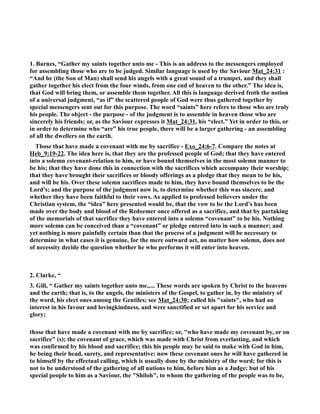 1. Barnes, “Gather my saints together unto me - This is an address to the messengers employed 
for assembling those who are to be judged. Similar language is used by the Saviour Mat_24:31 : 
“And he (the Son of Man) shall send his angels with a great sound of a trumpet, and they shall 
gather together his elect from the four winds, from one end of heaven to the other.” The idea is, 
that God will bring them, or assemble them together. All this is language derived froth the notion 
of a universal judgment, “as if” the scattered people of God were thus gathered together by 
special messengers sent out for this purpose. The word “saints” here refers to those who are truly 
his people. The object - the purpose - of the judgment is to assemble in heaven those who are 
sincerely his friends; or, as the Saviour expresses it Mat_24:31, his “elect.” Yet in order to this, or 
in order to determine who “are” his true people, there will be a larger gathering - an assembling 
of all the dwellers on the earth. 
Those that have made a covenant with me by sacrifice - Exo_24:6-7. Compare the notes at 
Heb_9:19-22. The idea here is, that they are the professed people of God; that they have entered 
into a solemn covenant-relation to him, or have bound themselves in the most solemn manner to 
be his; that they have done this in connection with the sacrifices which accompany their worship; 
that they have brought their sacrifices or bloody offerings as a pledge that they mean to be his, 
and will be his. Over these solemn sacrifices made to him, they have bound themselves to be the 
Lord’s; and the purpose of the judgment now is, to determine whether this was sincere, and 
whether they have been faithful to their vows. As applied to professed believers under the 
Christian system, the “idea” here presented would be, that the vow to be the Lord’s has been 
made over the body and blood of the Redeemer once offered as a sacrifice, and that by partaking 
of the memorials of that sacrifice they have entered into a solemn “covenant” to be his. othing 
more solemn can be conceived than a “covenant” or pledge entered into in such a manner; and 
yet nothing is more painfully certain than that the process of a judgment will be necessary to 
determine in what cases it is genuine, for the mere outward act, no matter how solemn, does not 
of necessity decide the question whether he who performs it will enter into heaven. 
2. Clarke, “ 
3. Gill, “ Gather my saints together unto me,.... These words are spoken by Christ to the heavens 
and the earth; that is, to the angels, the ministers of the Gospel, to gather in, by the ministry of 
the word, his elect ones among the Gentiles; see Mat_24:30; called his saints, who had an 
interest in his favour and lovingkindness, and were sanctified or set apart for his service and 
glory; 
those that have made a covenant with me by sacrifice; or, who have made my covenant by, or on 
sacrifice (s); the covenant of grace, which was made with Christ from everlasting, and which 
was confirmed by his blood and sacrifice; this his people may be said to make with God in him, 
he being their head, surety, and representative: now these covenant ones he will have gathered in 
to himself by the effectual calling, which is usually done by the ministry of the word; for this is 
not to be understood of the gathering of all nations to him, before him as a Judge; but of his 
special people to him as a Saviour, the Shiloh, to whom the gathering of the people was to be, 
 