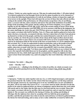 Gen_49:10. 
4. Henry, “Gather my saints together unto me. This may be understood either, 1. Of saints indeed: 
“Let them be gathered to God through Christ; let the few pious Israelites be set by themselves;” 
for to them the following denunciations of wrath do not belong; rebukes to hypocrites ought not 
to be terrors to the upright. When God will reject the services of those that only offered sacrifice, 
resting in the outside of the performance, he will graciously accept those who, in sacrificing, 
make a covenant with him, and so attend to and answer the end of the institution of sacrifices. The 
design of the preaching of the gospel, and the setting up of Christ's kingdom, was to gather 
together in one the children of God, Joh_11:52. And at the second coming of Jesus Christ all his 
saints shall be gathered together unto him (2Th_2:1) to be assessors with him in the judgment; for 
the saints shall judge the world, 1Co_6:2. ow it is here given as a character of the saints that they 
have made a covenant with God by sacrifice. ote, (1.) Those only shall be gathered to God as his 
saints who have, in sincerity, covenanted with him, who have taken him to be their God and given 
up themselves to him to be his people, and thus have joined themselves unto the Lord. (2.) It is 
only by sacrifice, by Christ the great sacrifice (from whom all the legal sacrifices derived what 
value they had), that we poor sinners can covenant with God so as to be accepted of him. There 
must be an atonement made for the breach of the first covenant before we can be admitted again 
into covenant. Or, 2. It may be understood of saints in profession, such as the people of Israel 
were, who are called a kingdom of priests and a holy nation, Exo_19:6. They were, as a body 
politic, taken into covenant with God, the covenant of peculiarity; and it was done with great 
solemnity, by sacrifice, Exo_24:8. “Let them come and hear what God has to say to them; let them 
receive the reproofs God sends them now by his prophets, and the gospel he will, in due time, 
send them by his Son, which shall supersede the ceremonial law. If these be slighted, let them 
expect to hear from God another way, and to be judged by that word which they will not be ruled 
by.” 
5. Jamison, “my saints — (Psa_4:3). 
made — literally, “cut” 
a covenant, etc. — alluding to the dividing of a victim of sacrifice, by which covenants were 
ratified, the parties passing between the divided portions (compare Gen_15:10, Gen_15:18). 
6. KD, “ 
7. Spurgeon, Gather my saints together unto me. Go, ye swift winged messengers, and separate 
the precious from the vile. Gather out the wheat of the heavenly garner. Let the long scattered, 
but elect people, known by my separating grace to be my sanctified ones, be now assembled in 
one place. All are not saints who seem to be so -- a severance must be made; therefore let all who 
profess to be saints be gathered before my throne of judgment, and let them hear the word which 
will search and try the whole, that the false may be convicted and the true revealed. Those that 
have made a covenant with me by sacrifice; this is the grand test, and yet some have dared to 
imitate it. The covenant was ratified by the slaying of victims, the cutting and dividing of 
offerings; this the righteous have done by accepting with true faith the great propitiatory 
sacrifice, and this the pretenders have done in merely outward form. Let them be gathered before 
the throne for trial and testing, and as many as have really ratified the covenant by faith in the 
 