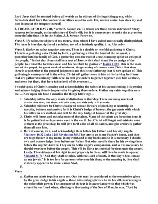 Lord Jesus shall be attested before all worlds as the objects of distinguishing grace, while 
formalists shall learn that outward sacrifices are all in vain. Oh, solemn assize, how does my soul 
bow in awe at the prospect thereof! 
8. TREASURY OF DAVVID, “Verse 5. Gather, etc. To whom are these words addressed? Many 
suppose to the angels, as the ministers of God's will; but it is unnecessary to make the expression 
more definite than it is in the Psalm. J. J. Stewart Perowne. 
Verse 5. My saints, the objects of my mercy, those whom I have called and specially distinguished. 
The term is here descriptive of a relation, not of an intrinsic quality. J. A. Alexander. 
Verse 5. Gather my saints together unto me. There is a double or twofold gathering to Christ. 
There is a gathering unto Christ by faith, a gathering within the bond of the covenant, a 
gathering into the family of God, a gathering unto the root of Jesse, standing up for an ensign of 
the people. In that day there shall be a root of Jesse, which shall stand for an ensign of the 
people; to it shall the Gentiles seek; and his rest shall be glorious. Isaiah 11:10. This is the main 
end of the gospel, the great work of ministers, the gathering of sinners unto Christ. But then 
there is a gathering at the general judgment; and this is the fathering that is here spoken of. This 
gathering is consequential to the other. Christ will gather none to him at the last day but those 
that are gathered to him by faith here; he will give orders to gather together unto him all these, 
and none but these, that have taken hold of his covenant ... 
I would speak of Christ's owning and acknowledging the saints at his second coming. His owning 
and acknowledging them is imported in his giving these orders: Gather my saints together unto 
me. ... ow upon this head I mention the things following: -- 
1. Saintship will be the only mark of distinction in that day. There are many marks of 
distinction now; but these will all cease, and this only will remain. 
2. Saintship will then be Christ's badge of honour. Beware of mocking at saintship, or 
sanctity, holiness and purity; for it is Christ's badge of honour, the garments with which 
his followers are clothed, and will be the only badge of honour at the great day. 
3. Christ will forget and mistake none of the saints. Many of the saints are forgotten here, it 
is forgotten that such persons were in the world, but Christ will forget and mistake none 
of them at the great day; he will give forth a list of all his saints, and give orders to gather 
them all unto him. 
4. He will confess, own, and acknowledge them before his Father, and his holy angels. 
Matthew 10:32 Luke 12:8 Revelation 3:5. They are to go to my Father's house, and they 
are to go thither in my name, in my right, and at my back; and so it is necessary I should 
own and acknowledge them before my Father. But what need is there for his owning them 
before the angels? Answer. They are to be the angel's companions, and so it is necessary he 
should own them before the angels. This will be like a testimonial for them unto the angels. 
Lastly. The evidences of his right to and propriety in them, will then be made to appear. 
Malachi 3:17: And they shall be mine, saith the Lord of hosts, in that day when I make 
up my jewels. It is too late for persons to become his then; so the meaning is, they shall 
evidently appear to be mine. James Scot, 
5. 
Verse 
a. Gather my saints together unto me. Our text may be considered as the commission given 
by the great Judge to his angels -- those ministering spirits who do his will, hearkening to 
the voice of his power. The language of the text is in accordance with that which was 
uttered by our Lord when, alluding to the coming of the Son of Man, he says, And he 
 