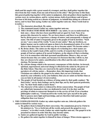 shall send his angels with a great sound of a trumpet, and they shall gather together his 
elect from the four winds, from one end of heaven to the other. But previous to this final, 
this general gathering together of his saints to judgment, Jehovah gathers them together in 
various ways, in various places, and by various means, both of providence and of grace. 
Previous to his being seated on a throne of judgment, we behold him sitting on a throne of 
mercy, and we hear him saying, Gather my saints together unto me. These words lead us 
to notice -- 
1. The characters described, My saints. 
2. The command issued, Gather my saints together unto me. 
3. THE CHARACTERS HERE DESCRIBED -- my saints, we are to understand my 
holy ones -- those who have been sanctified and set apart by God. one of us 
possess this character by nature. We are born sinners, and there is no difference; 
but by divine grace we experience a change of nature, and consequently a change of 
name. The title of saint is frequently given to the people of God in derision. Such 
an one, says a man of the world, is one of your saints. But, my brethren, no 
higher honour can be conferred upon us than to be denominated saints, if we truly 
deserve that character; but in what way do we become saints? We become saints -- 
4. By divine choice. The saints are the objects of everlasting love; their names are 
written in the Lamb's book of life; and it is worthy of remark that wherever the 
people of God are spoken of in sacred Scripture, as the objects of that everlasting 
love, it is in connection with their personal sanctification. Observe, they are not 
chosen because they are saints, nor because it is foreseen that they will be so, but 
they are chosen to be saints; sanctification is the effect and the only evidence of 
election. We become saints -- 
5. By a divine change which is the necessary consequence of this election. An inward, 
spiritual, supernatural, universal change is effected in the saints by the power of 
the Holy Ghost. Thus they are renewed in the spirit of their minds, and made 
partakers of a divine nature ... Remember, then, this important truth, that 
Christians are called by the gospel to be saints; that you are Christians, not so 
much by your orthodoxy as by your holiness; that you are saints no further than as 
you are holy in all manner of conversation. 
6. The people of God furnish an evidence of being saints by their godly conduct. By 
their fruits, not by their feelings; not by their lips, not by their general profession, 
but, by their fruits shall ye know them. 
7. The character of the saints is evidenced by divine consecration. The people of God 
are called holy inasmuch as they are dedicated to God. It is the duty and the 
privilege of saints to consecrate themselves to the service of God. Even a heathen 
philosopher could say, I lend myself to the world, but I give myself to the gods. 
But we possess more light and knowledge, and are therefore laid under greater 
obligation than was Seneca. 
1. THE COMMAD ISSUED. Gather my saints together unto me. Jehovah gathers his 
saints to himself in various ways. 
a. He gathers them to himself in their conversion. The commission given by Christ to 
his ministers is, Go ye forth into all the world, and preach the gospel to every 
creature, or in other words, Gather my saints together unto me. The gospel is to be 
preached to sinners in order that they may become saints. 
b. Saints are gathered together by God in public worship ... 
c. He gathers his saints together to himself in times of danger. When storms appear to 
 