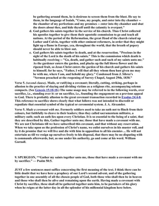 be gathering around them, he is desirous to screen them from the blast. He say to 
them, in the language of Isaiah, Come, my people, and enter into thy chamber -- 
the chamber of my perfections and my promises -- enter into thy chamber and shut 
the doors about thee, and hide thyself until the calamity is overpast. 
d. God gathers his saints together in the service of his church. Thus Christ collected 
his apostles together to give them their apostolic commission to go and teach all 
nations. At the period of the Reformation, the great Head of the church raised up 
Luther and Calvin, together with other eminent reformers, in order that they might 
light up a flame in Europe, yea, throughout the world, that the breath of popery 
should never be able to blow out. 
e. God gathers his saints together in death, and at the resurrection. Precious in the 
sight of the Lord is the death of his saints. This is the commission which death is 
habitually receiving -- Go, death, and gather such and such of my saints unto me. 
As the gardener enters the garden, and plucks up the full blown flower and the 
ripened fruit, so Jesus Christ enters the garden of his church and gathers his saints 
to himself; for he says, Father, I will that all they whom thou hast given me may 
be with me, where I am, and behold my glory. Condensed from J. Sibree's 
Sermon preached at the reopening of Surrey Chapel, August 29th, 1830. 
Verse 5. (second clause). Made, or ratifying a covenant; literally, cutting, striking, perhaps in 
allusion to the practice of slaying and dividing victims as a religious rite, accompanying solemn 
compacts. (See Genesis 15:10-18.) The same usage may be referred to in the following words, over 
sacrifice, i.e., standing over it: or on sacrifice, i.e., founding the engagement on a previous appeal 
to God. There is probably allusion to the great covenant transaction recorded in Exodus 24:4-8. 
This reference to sacrifice shows clearly that what follows was not intended to discredit or 
repudiate that essential symbol of the typical or ceremonial system. J. A. Alexander. 
Verse 5. Made a covenant with me. Formerly soldiers used to take an oath not to flinch from their 
colours, but faithfully to cleave to their leaders; thus they called sacramentum militaire, a 
military oath; such an oath lies upon every Christian. It is so essential to the being of a saint, that 
they are described by this, Gather together unto me; those that have made a covenant with me. 
We are not Christians till we have subscribed this covenant, and that without any reservation. 
When we take upon us the profession of Christ's name, we enlist ourselves in his muster roll, and 
by it do promise that we will live and die with him in opposition to all his enemies ... He will not 
entertain us till we resign up ourselves freely to his disposal, that there may be no disputing with 
is commands afterwards, but, as one under his authority, go and come at his word. William 
Gurnall. 
9. SPURGEO, ““Gather my saints together unto me, those that have made a covenant with me 
by sacrifice.” — Psalm 50:5. 
JUST a few sentences must suffice concerning the first meaning of the text. I think there can be 
little doubt that we have here a prophecy of our Lord’s second advent, and of the gathering 
together in one assembly of all the chosen people of God, both those who shall then be in heaven 
and those who shall then be alive and remaining upon the earth. Having made a covenant with 
Christ by sacrifice, these shall all be gathered together unto him, to be partakers of his glory 
when he reigns at the latter day in all the splendor of his millennial kingdom here below. 
 