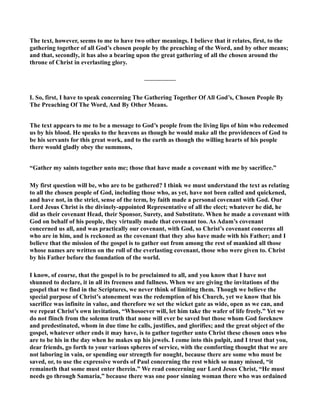 The text, however, seems to me to have two other meanings. I believe that it relates, first, to the 
gathering together of all God’s chosen people by the preaching of the Word, and by other means; 
and that, secondly, it has also a bearing upon the great gathering of all the chosen around the 
throne of Christ in everlasting glory. 
————— 
I. So, first, I have to speak concerning The Gathering Together Of All God’s, Chosen People By 
The Preaching Of The Word, And By Other Means. 
The text appears to me to be a message to God’s people from the living lips of him who redeemed 
us by his blood. He speaks to the heavens as though he would make all the providences of God to 
be his servants for this great work, and to the earth as though the willing hearts of his people 
there would gladly obey the summons, 
“Gather my saints together unto me; those that have made a covenant with me by sacrifice.” 
My first question will be, who are to be gathered? I think we must understand the text as relating 
to all the chosen people of God, including those who, as yet, have not been called and quickened, 
and have not, in the strict, sense of the term, by faith made a personal covenant with God. Our 
Lord Jesus Christ is the divinely-appointed Representative of all the elect; whatever he did, he 
did as their covenant Head, their Sponsor, Surety, and Substitute. When he made a covenant with 
God on behalf of his people, they virtually made that covenant too. As Adam’s covenant 
concerned us all, and was practically our covenant, with God, so Christ’s covenant concerns all 
who are in him, and is reckoned as the covenant that they also have made with his Father; and I 
believe that the mission of the gospel is to gather out from among the rest of mankind all those 
whose names are written on the roll of the everlasting covenant, those who were given to. Christ 
by his Father before the foundation of the world. 
I know, of course, that the gospel is to be proclaimed to all, and you know that I have not 
shunned to declare, it in all its freeness and fullness. When we are giving the invitations of the 
gospel that we find in the Scriptures, we never think of limiting them. Though we believe the 
special purpose of Christ’s atonement was the redemption of his Church, yet we know that his 
sacrifice was infinite in value, and therefore we set the wicket gate as wide, open as we can, and 
we repeat Christ’s own invitation, “Whosoever will, let him take the wafer of life freely.” Yet we 
do not flinch from the solemn truth that none will ever be saved but those whom God foreknew 
and predestinated, whom in due time he calls, justifies, and glorifies; and the great object of the 
gospel, whatever other ends it may have, is to gather together unto Christ these chosen ones who 
are to be his in the day when he makes up his jewels. I come into this pulpit, and I trust that you, 
dear friends, go forth to your various spheres of service, with the comforting thought that we are 
not laboring in vain, or spending our strength for nought, because there are some who must be 
saved, or, to use the expressive words of Paul concerning the rest which so many missed, “it 
remaineth that some must enter therein.” We read concerning our Lord Jesus Christ, “He must 
needs go through Samaria,” because there was one poor sinning woman there who was ordained 
 