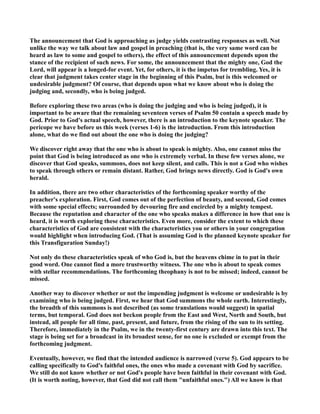 The announcement that God is approaching as judge yields contrasting responses as well. ot 
unlike the way we talk about law and gospel in preaching (that is, the very same word can be 
heard as law to some and gospel to others), the effect of this announcement depends upon the 
stance of the recipient of such news. For some, the announcement that the mighty one, God the 
Lord, will appear is a longed-for event. Yet, for others, it is the impetus for trembling. Yes, it is 
clear that judgment takes center stage in the beginning of this Psalm, but is this welcomed or 
undesirable judgment? Of course, that depends upon what we know about who is doing the 
judging and, secondly, who is being judged. 
Before exploring these two areas (who is doing the judging and who is being judged), it is 
important to be aware that the remaining seventeen verses of Psalm 50 contain a speech made by 
God. Prior to God's actual speech, however, there is an introduction to the keynote speaker. The 
pericope we have before us this week (verses 1-6) is the introduction. From this introduction 
alone, what do we find out about the one who is doing the judging? 
We discover right away that the one who is about to speak is mighty. Also, one cannot miss the 
point that God is being introduced as one who is extremely verbal. In these few verses alone, we 
discover that God speaks, summons, does not keep silent, and calls. This is not a God who wishes 
to speak through others or remain distant. Rather, God brings news directly. God is God's own 
herald. 
In addition, there are two other characteristics of the forthcoming speaker worthy of the 
preacher's exploration. First, God comes out of the perfection of beauty, and second, God comes 
with some special effects; surrounded by devouring fire and encircled by a mighty tempest. 
Because the reputation and character of the one who speaks makes a difference in how that one is 
heard, it is worth exploring these characteristics. Even more, consider the extent to which these 
characteristics of God are consistent with the characteristics you or others in your congregation 
would highlight when introducing God. (That is assuming God is the planned keynote speaker for 
this Transfiguration Sunday!) 
ot only do these characteristics speak of who God is, but the heavens chime in to put in their 
good word. One cannot find a more trustworthy witness. The one who is about to speak comes 
with stellar recommendations. The forthcoming theophany is not to be missed; indeed, cannot be 
missed. 
Another way to discover whether or not the impending judgment is welcome or undesirable is by 
examining who is being judged. First, we hear that God summons the whole earth. Interestingly, 
the breadth of this summons is not described (as some translations would suggest) in spatial 
terms, but temporal. God does not beckon people from the East and West, orth and South, but 
instead, all people for all time, past, present, and future, from the rising of the sun to its setting. 
Therefore, immediately in the Psalm, we in the twenty-first century are drawn into this text. The 
stage is being set for a broadcast in its broadest sense, for no one is excluded or exempt from the 
forthcoming judgment. 
Eventually, however, we find that the intended audience is narrowed (verse 5). God appears to be 
calling specifically to God's faithful ones, the ones who made a covenant with God by sacrifice. 
We still do not know whether or not God's people have been faithful in their covenant with God. 
(It is worth noting, however, that God did not call them unfaithful ones.) All we know is that 
 