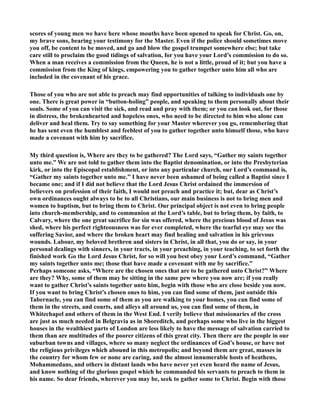 scores of young men we have here whose mouths have been opened to speak for Christ. Go, on, 
my brave sons, bearing your testimony for the Master. Even if the police should sometimes move 
you off, be content to be moved, and go and blow the gospel trumpet somewhere else; but take 
care still to proclaim the good tidings of salvation, for you have your Lord’s commission to do so. 
When a man receives a commission from the Queen, he is not a little, proud of it; but you have a 
commission from the King of kings, empowering you to gather together unto him all who are 
included in the covenant of his grace. 
Those of you who are not able to preach may find opportunities of talking to individuals one by 
one. There is great power in “button-holing” people, and speaking to them personally about their 
souls. Some of you can visit the sick, and read and pray with them; or you can look out, for those 
in distress, the brokenhearted and hopeless ones, who need to be directed to him who alone can 
deliver and heal them. Try to say something for your Master wherever you go, remembering that 
he has sent even the humblest and feeblest of you to gather together unto himself those, who have 
made a covenant with him by sacrifice. 
My third question is, Where are they to be gathered? The Lord says, “Gather my saints together 
unto me.” We are not told to gather them into the Baptist denomination, or into the Presbyterian 
kirk, or into the Episcopal establishment, or into any particular church, our Lord’s command is, 
“Gather my saints together unto me.” I have never been ashamed of being called a Baptist since I 
became one; and if I did not believe that the Lord Jesus Christ ordained the immersion of 
believers on profession of their faith, I would not preach and practice it; but, dear as Christ’s 
own ordinances ought always to be to all Christians, our main business is not to bring men and 
women to baptism, but to bring them to Christ. Our principal object is not even to bring people 
into church-membership, and to communion at the Lord’s table, but to bring them, by faith, to 
Calvary, where the one great sacrifice for sin was offered, where the precious blood of Jesus was 
shed, where his perfect righteousness was for ever completed, where the tearful eye may see the 
suffering Savior, and where the broken heart may find healing and salvation in his grievous 
wounds. Labour, my beloved brethren and sisters in Christ, in all that, you do or say, in your 
personal dealings with sinners, in your tracts, in your preaching, in your teaching, to set forth the 
finished work Go the Lord Jesus Christ, for so will you best obey your Lord’s command, “Gather 
my saints together unto me; those that have made a covenant with me by sacrifice.” 
Perhaps someone asks, “Where are the chosen ones that are to be gathered unto Christ?” Where 
are they? Why, some of them may be sitting in the same pew where you now are; if you really 
want to gather Christ’s saints together unto him, begin with those who are close beside you now. 
If you want to bring Christ’s chosen ones to him, you can find some of them, just outside this 
Tabernacle, you can find some of them as you are walking to your homes, you can find some of 
them in the streets, and courts, and alleys all around us, you can find some of them, in 
Whitechapel and others of them in the West End. I verily believe that missionaries of the cross 
are just as much needed in Belgravia as in Shoreditch, and perhaps some who live in the biggest 
houses in the wealthiest parts of London are less likely to have the message of salvation carried to 
them than are multitudes of the poorer citizens of this great city. Then there are the people in our 
suburban towns and villages, where so many neglect the ordinances of God’s house, or have not 
the religious privileges which abound in this metropolis; and beyond them are great, masses in 
the country for whom few or none are caring, and the almost innumerable hosts of heathens, 
Mohammedans, and others in distant lands who have never yet even heard the name of Jesus, 
and know nothing of the glorious gospel which he commanded his servants to preach to them in 
his name. So dear friends, wherever you may be, seek to gather some to Christ. Begin with those 
 