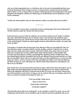 who, are in this congregation now, or with those who are in your own household and then cease 
not from this blessed work as long as you live. As long as there is another jewel to be found to 
adorn Christ’s crown, as long as there is another wandering sheep to be brought back to the good 
Shepherd who bought it, with his own blood, keep on at this blessed work in obedience to your 
Lord’s command, 
“Gather my saints together unto me, those that have made a covenant with me by sacrifice.” 
————— 
II. ow, secondly, I want to show you that the text has a bearing upon The Great Gathering Of 
All The Chosen Around The Throne Of Christ In Glory. 
In his intercessory prayer before he suffered, our Lord Jesus Christ prayed “Father, I will that 
they also, whom thou hast given me, be with me where I am, that they may behold my glory, 
which thou hast given me” and in the text Christ saith to his servants in the heavens above and 
on the earth beneath, “Gather my saints together unto me, those that have made a covenant with 
me by sacrifice.” 
I ask again, as I asked in the previous part of my discourse Who are to be gathered? They are 
these that have made a covenant with the Lord by sacrifice, and here I take the text to mean 
those who have made a personal covenant, with God in Christ, Jesus, those who, by an act of 
faith, have accepted the covenant which Christ made with his Father on their behalf. This 
covenant, has been made by sacrifice, and through the mediation of the crucified Savior they 
have joined hands with the reconciled God. By his one offering Christ has perfected for ever then 
that are sanctified,” those who are set apart unto him, to be his sanctified ones, or as the text calls 
them, his “saints.” All of us who have been thus sanctified may boldly “enter into the holiest by 
the blood of Jesus by a new and living way, which he hath consecrated for us, through the veil, 
that is to say; his flesh.” 
Dear friend, have you entered into this personal covenant, with God in Christ Jesus Have you, by 
faith, made a personal appropriation of what Christ did upon the cross when he suffered and 
died as the Substitute and Surety of all who trust in him? If you are one of Christ’s chosen ones, 
you will accept him as your Savior. As long as you are content with your own doings, and trust in 
them, you cannot be numbered amongst his saints. So, — 
“Cast your deadly ’doing’ down, 
Down at Jesu’s feet, 
Stand in him, in him alone 
Gloriously complete!” 
“He that believeth on him is not condemned;” so do you believe on him? If you do, you are not 
condemned, and therefore you are justified, and you shall in due time be glorified, and so you 
 