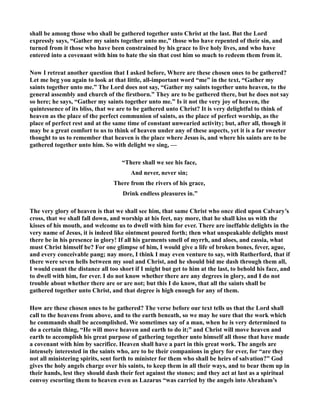 shall be among those who shall be gathered together unto Christ at the last. But the Lord 
expressly says, “Gather my saints together unto me,” those who have repented of their sin, and 
turned from it those who have been constrained by his grace to live holy lives, and who have 
entered into a covenant with him to hate the sin that cost him so much to redeem them from it. 
ow I retreat another question that I asked before, Where are these chosen ones to be gathered? 
Let me beg you again to look at that little, all-important word “me” in the text, “Gather my 
saints together unto me.” The Lord does not say, “Gather my saints together unto heaven, to the 
general assembly and church of the firstborn.” They are to be gathered there, but he does not say 
so here; he says, “Gather my saints together unto me.” Is it not the very joy of heaven, the 
quintessence of its bliss, that we are to be gathered unto Christ? It is very delightful to think of 
heaven as the place of the perfect communion of saints, as the place of perfect worship, as the 
place of perfect rest and at the same time of constant unwearied activity; but, after all, though it 
may be a great comfort to us to think of heaven under any of these aspects, yet it is a far sweeter 
thought to us to remember that heaven is the place where Jesus is, and where his saints are to be 
gathered together unto him. So with delight we sing, — 
“There shall we see his face, 
And never, never sin; 
There from the rivers of his grace, 
Drink endless pleasures in.” 
The very glory of heaven is that we shall see him, that same Christ who once died upon Calvary’s 
cross, that we shall fall down, and worship at his feet, nay more, that he shall kiss us with the 
kisses of his mouth, and welcome us to dwell with him for ever. There are ineffable delights in the 
very name of Jesus, it is indeed like ointment poured forth; then what unspeakable delights must 
there be in his presence in glory! If all his garments smell of myrrh, and aloes, and cassia, what 
must Christ himself be? For one glimpse of him, I would give a life of broken bones, fever, ague, 
and every conceivable pang; nay more, I think I may even venture to say, with Rutherford, that if 
there were seven hells between my soul and Christ, and he should bid me dash through them all, 
I would count the distance all too short if I might but get to him at the last, to behold his face, and 
to dwell with him, for ever. I do not know whether there are any degrees in glory, and I do not 
trouble about whether there are or are not; but this I do know, that all the saints shall be 
gathered together unto Christ, and that degree is high enough for any of them. 
How are these chosen ones to be gathered? The verse before our text tells us that the Lord shall 
call to the heavens from above, and to the earth beneath, so we may he sure that the work which 
he commands shall be accomplished. We sometimes say of a man, when he is very determined to 
do a certain thing, “He will move heaven and earth to do it;” and Christ will move heaven and 
earth to accomplish his great purpose of gathering together unto himself all those that have made 
a covenant with him by sacrifice. Heaven shall have a part in this great work. The angels are 
intensely interested in the saints who, are to be their companions in glory for ever, for “are they 
not all ministering spirits, sent forth to minister for them who shall be heirs of salvation?” God 
gives the holy angels charge over his saints, to keep them in all their ways, and to bear them up in 
their hands, lest they should dash their feet against the stones; and they act at last as a spiritual 
convoy escorting them to heaven even as Lazarus “was carried by the angels into Abraham’s 
 
