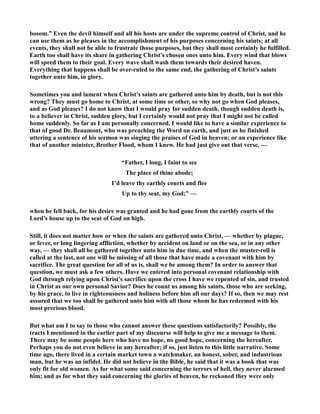 bosom.” Even the devil himself and all his hosts are under the supreme control of Christ, and he 
can use them as he pleases in the accomplishment of his purposes concerning his saints; at all 
events, they shall not be able to frustrate those purposes, but they shall most certainly he fulfilled. 
Earth too shall have its share in gathering Christ’s chosen ones unto him. Every wind that blows 
will speed them to their goal. Every wave shall wash them towards their desired haven. 
Everything that happens shall be over-ruled to the same end, the gathering of Christ’s saints 
together unto him, in glory. 
Sometimes you and lament when Christ’s saints are gathered unto him by death, but is not this 
wrong? They must go home to Christ, at some time or other, so why not go when God pleases, 
and as God pleases? I do not know that I would pray for sudden death, though sudden death is, 
to a believer in Christ, sudden glory, but I certainly would not pray that I might not be called 
home suddenly. So far as I am personally concerned, I would like to have a similar experience to 
that of good Dr. Beaumont, who was preaching the Word on earth, and just as he finished 
uttering a sentence of his sermon was singing the praises of God in heaven; or an experience like 
that of another minister, Brother Flood, whom I knew. He had just give out that verse, — 
“Father, I long, I faint to see 
The place of thine abode; 
I’d leave thy earthly courts and flee 
Up to thy seat, my God;” — 
when he fell back, for his desire was granted and he had gone from the earthly courts of the 
Lord’s house up to the seat of God on high. 
Still, it does not matter how or when the saints are gathered unto Christ, — whether by plague, 
or fever, or long lingering affliction, whether by accident on land or on the sea, or in any other 
way, — they shall all be gathered together unto him in due time, and when the muster-roll is 
called at the last, not one will be missing of all those that have made a covenant with him by 
sacrifice. The great question for all of us is, shall we be among them? In order to answer that 
question, we must ask a few others. Have we entered into personal covenant relationship with 
God through relying upon Christ’s sacrifice upon the cross I have we repented of sin, and trusted 
in Christ as our own personal Savior? Does he count us among his saints, those who are seeking, 
by his grace, to live in righteousness and holiness before him all our days? If so, then we may rest 
assured that we too shall be gathered unto him with all those whom he has redeemed with his 
most precious blood. 
But what am I to say to those who cannot answer these questions satisfactorily? Possibly, the 
tracts I mentioned in the earlier part of my discourse will help to give me a message to them. 
There may be some people here who have no hope, no good hope, concerning the hereafter. 
Perhaps you do not even believe in any hereafter; if so, just listen to this little narrative. Some 
time ago, there lived in a certain market town a watchmaker, an honest, sober, and industrious 
man, but he was an infidel. He did not believe in the Bible, he said that it was a book that was 
only fit for old women. As for what some said concerning the terrors of hell, they never alarmed 
him; and as for what they said concerning the glories of heaven, he reckoned they were only 
 