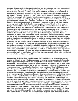 fancies or dreams. Suddenly, in the midst of life, he was stricken down, and it was soon manifest 
that he was dying, and dying rapidly. On the day of his death, early in the morning, he began to 
say, “I’m going, I’m going, — I don’t know where;” and then, as rapidly as he could speak, he 
continued, for the space of twelve or thirteen hours, to say the same words over and over and 
over again, “I’m going, I’m going, — I don’t know where; I’m going, I’m going, — I don’t know 
where.” As his strength failed him, his voice became more weak and tremulous, but still his 
utterance was just the same, ’I’m going, I’m going, — I don’t know where;” and, at last, he died 
with those words upon his lips, “I’m going, I’m going, — I don’t know where.” O my dear 
hearers, I do pray that this may not be the dying cry of any one of you, for if it is, the dreadful 
sequel is given in our Lord’s declaration concerning the rich man, “in hell he lift up his eyes, 
being in torments.” I cannot imagine anything, in the whole work of the ministry that is more, 
painful than trying to talk to those, who have neglected Christ until the last hours of their lives, 
and who, even then, feel no sorrow for sin, but pass out of this world into the next without the 
least ray of hope. There is, in my memory, a scene of this character which comes to me very 
vividly at this moment. Many years ago, when the cholera was raging in London, I was 
summoned, at three o’clock one morning, to go to a house near London Bridge, where a man was 
very ill. He had been attacked by the cholera, and knew that he must die; but although he was a 
godless, blasphemous man, he could think of no one but he whom he would like to see, so I had to 
be sent for in hot haste. I went to him, but he could do little more than express his horror at what 
was before him, and his utter despair of any hope of escape. He asked me to pray, and I did so; 
but, before I had finished, he was unconscious, soon he was in the pangs of death, and I left him a 
corpse. I remember that, for long afterwards, I felt sag and grieved concerning the state of that 
man’s soul. Yet, by nature, we wore the children of wrath even as that man was; and but for 
divine grace, we might have spent our last day on earth, as he did, in sabbath-breaking, and our 
last hour of life in despair. God grant that we may ever feel devoutly thankful for the sovereign 
grace that has made us to differ from others whom once we resembled, at least as far as; this, that 
we were all alike the children of wrath! 
In the other tract, I read about a working-man, who was passing by an infidel lecture hall. He 
stepped in, although he was a Christian man, and as he entered, someone on the platform, who 
had the appearance of a gentleman, was saying that it was all nonsense for anyone to say that 
infidels died a miserable death. He had just been to see one of their number, and he could assure 
them, on the word of a gentleman, that he had died very happily. When the speech was over, the 
working-man asked whether he might be allowed to say something. “Yes,” said the chairman, 
“certainly you may.” So he rose, and said, “I have just heard something that has greatly 
surprised me, I have heard of an infidel who has died happily. I have never before heard of such 
a thing as that happening, but as the speaker assured us, on the word of a gentleman, that it is 
true, I must not question the statement. I am, therefore, under the necessity of admitting, that one 
infidel has died happily; but I feel sure that he must have lived a very miserable life, or else he 
could not have died so happily. ow I have a dear, loving wife, who makes my home right and 
cheerful; and when I come back from work, she always receives me with a smiling face, and with 
my meals tastefully prepared; so I am sure that, if I had to die and leave her, and to go I know not 
where, I could not die happily. I have four children, as smiling and happy children as you ever 
saw, and I love to hear their musical voices and their pretty prattle; but if I had to die and leave 
them, and to go I know not where, I could not die happily. So the only supposition that I can 
draw from the life of the man of whom this gentleman has told us is that he and his wife lived a 
cat-and-do life, so that he was glad to be free from her at any cost; and that his children must 
have been so wicked or tiresome that he was glad to get away from them even though he did not 
 