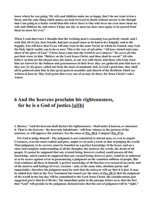 know where he was going. My wife and children make me so happy that I do not want to leave 
them, and the only thing which makes me look forward to death without sorrow is the thought 
that I am going to a better world than this where there is One who loves me even more than my 
wife and children do, and where I hope one day to meet my dear ones again, to be parted from 
them no more for ever.” 
When I read that tract, I thought that the working-man’s reasoning was perfectly sound; and I 
wish that all of you, dear friends, had just as good cause as he had to live happily, and to die 
happily. You will have that if you will only trust in the same Savior in whom he trusted; may God 
the Holy Spirit enable you to do so now! This is the way of salvation. “All have sinned and come 
short of the glory of God.” Christ Jesus came into the world to save sinners.” He saves all who 
put their trust, in him. “Believe on the Lord Jesus Christ, and thou shalt be saved.” All who 
believe on him are his chosen ones, his saints, as our text calls them; and those who truly trust 
him are known by the holiness and graciousness of their lives; they are gathered unto him here as 
they are, by his grace, called out from the mass of mankind; and, in God’s good time, they shall 
all be gathered unto him in that great general assembly and church of the firstborn which are 
written in heaven. May God grant that every one of us may be there, for Jesus Christ’s sake! 
Amen. 
6 And the heavens proclaim his righteousness, 
for he is a God of justice.[a][b] 
1. Barnes, “And the heavens shall declare his righteousness - Shall make it known, or announce 
it. That is, the heavens - the heavenly inhabitants - will bear witness to the justness of the 
sentence, or will approve the sentence. See the notes at Psa_50:4. Compare Psa_97:6. 
For God is judge himself - The judgment is not committed to mortal men, or even to angels. 
Creatures, even the most exalted and pure, might err in such a work as that of judging the world. 
That judgment, to be correct, must be founded on a perfect knowledge of the heart, and on a 
clear and complete understanding of all the thoughts, the motives, the words, the deeds of all 
people. It cannot be supposed that any created being, however exalted, could possess all this 
knowledge, and it cannot be supposed that any created being, however pure, could be so endowed 
as to be secure against error in pronouncing a judgment on the countless millions of people. But 
God combines all these in himself; a perfect knowledge of all that has ever occurred on earth, and 
of the motives and feelings of every creature - and, at the same time, absolute purity and 
impartiality; therefore his judgment must be such that the universe will see that it is just. It may 
be added here that as the ew Testament has stated (see the notes at Psa_50:3) that the judgment 
of the world in the last day will be committed to the Lord Jesus Christ, the considerations just 
suggested prove that he is Divine. The immediate point in the passage before us is, that the fact 
that “God” will preside in the judgment, demonstrates that the acts of judgment will be “right,” 
 