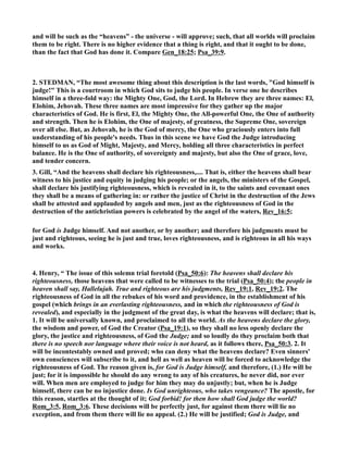 and will be such as the “heavens” - the universe - will approve; such, that all worlds will proclaim 
them to be right. There is no higher evidence that a thing is right, and that it ought to be done, 
than the fact that God has done it. Compare Gen_18:25; Psa_39:9. 
2. STEDMA, “The most awesome thing about this description is the last words, God himself is 
judge! This is a courtroom in which God sits to judge his people. In verse one he describes 
himself in a three-fold way: the Mighty One, God, the Lord. In Hebrew they are three names: El, 
Elohim, Jehovah. These three names are most impressive for they gather up the major 
characteristics of God. He is first, El, the Mighty One, the All-powerful One, the One of authority 
and strength. Then he is Elohim, the One of majesty, of greatness, the Supreme One, sovereign 
over all else. But, as Jehovah, he is the God of mercy, the One who graciously enters into full 
understanding of his people's needs. Thus in this scene we have God the Judge introducing 
himself to us as God of Might, Majesty, and Mercy, holding all three characteristics in perfect 
balance. He is the One of authority, of sovereignty and majesty, but also the One of grace, love, 
and tender concern. 
3. Gill, “And the heavens shall declare his righteousness,.... That is, either the heavens shall bear 
witness to his justice and equity in judging his people; or the angels, the ministers of the Gospel, 
shall declare his justifying righteousness, which is revealed in it, to the saints and covenant ones 
they shall be a means of gathering in: or rather the justice of Christ in the destruction of the Jews 
shall be attested and applauded by angels and men, just as the righteousness of God in the 
destruction of the antichristian powers is celebrated by the angel of the waters, Rev_16:5; 
for God is Judge himself. And not another, or by another; and therefore his judgments must be 
just and righteous, seeing he is just and true, loves righteousness, and is righteous in all his ways 
and works. 
4. Henry, “ The issue of this solemn trial foretold (Psa_50:6): The heavens shall declare his 
righteousness, those heavens that were called to be witnesses to the trial (Psa_50:4); the people in 
heaven shall say, Hallelujah. True and righteous are his judgments, Rev_19:1, Rev_19:2. The 
righteousness of God in all the rebukes of his word and providence, in the establishment of his 
gospel (which brings in an everlasting righteousness, and in which the righteousness of God is 
revealed), and especially in the judgment of the great day, is what the heavens will declare; that is, 
1. It will be universally known, and proclaimed to all the world. As the heavens declare the glory, 
the wisdom and power, of God the Creator (Psa_19:1), so they shall no less openly declare the 
glory, the justice and righteousness, of God the Judge; and so loudly do they proclaim both that 
there is no speech nor language where their voice is not heard, as it follows there, Psa_50:3. 2. It 
will be incontestably owned and proved; who can deny what the heavens declare? Even sinners' 
own consciences will subscribe to it, and hell as well as heaven will be forced to acknowledge the 
righteousness of God. The reason given is, for God is Judge himself, and therefore, (1.) He will be 
just; for it is impossible he should do any wrong to any of his creatures, he never did, nor ever 
will. When men are employed to judge for him they may do unjustly; but, when he is Judge 
himself, there can be no injustice done. Is God unrighteous, who takes vengeance? The apostle, for 
this reason, startles at the thought of it; God forbid! for then how shall God judge the world? 
Rom_3:5, Rom_3:6. These decisions will be perfectly just, for against them there will lie no 
exception, and from them there will lie no appeal. (2.) He will be justified; God is Judge, and 
 