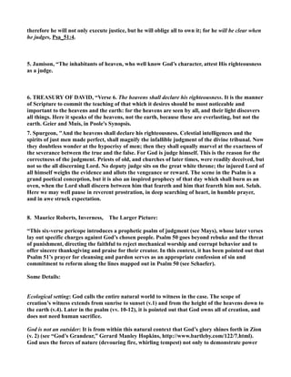 therefore he will not only execute justice, but he will oblige all to own it; for he will be clear when 
he judges, Psa_51:4. 
5. Jamison, “The inhabitants of heaven, who well know God’s character, attest His righteousness 
as a judge. 
6. TREASURY OF DAVID, “Verse 6. The heavens shall declare his righteousness. It is the manner 
of Scripture to commit the teaching of that which it desires should be most noticeable and 
important to the heavens and the earth: for the heavens are seen by all, and their light discovers 
all things. Here it speaks of the heavens, not the earth, because these are everlasting, but not the 
earth. Geier and Muis, in Poole's Synopsis. 
7. Spurgeon, And the heavens shall declare his righteousness. Celestial intelligences and the 
spirits of just men made perfect, shall magnify the infallible judgment of the divine tribunal. ow 
they doubtless wonder at the hypocrisy of men; then they shall equally marvel at the exactness of 
the severance between the true and the false. For God is judge himself. This is the reason for the 
correctness of the judgment. Priests of old, and churches of later times, were readily deceived, but 
not so the all discerning Lord. o deputy judge sits on the great white throne; the injured Lord of 
all himself weighs the evidence and allots the vengeance or reward. The scene in the Psalm is a 
grand poetical conception, but it is also an inspired prophecy of that day which shall burn as an 
oven, when the Lord shall discern between him that feareth and him that feareth him not. Selah. 
Here we may well pause in reverent prostration, in deep searching of heart, in humble prayer, 
and in awe struck expectation. 
8. Maurice Roberts, Inverness, The Larger Picture: 
“This six-verse pericope introduces a prophetic psalm of judgment (see Mays), whose later verses 
lay out specific charges against God’s chosen people. Psalm 50 goes beyond rebuke and the threat 
of punishment, directing the faithful to reject mechanical worship and corrupt behavior and to 
offer sincere thanksgiving and praise for their creator. In this context, it has been pointed out that 
Psalm 51’s prayer for cleansing and pardon serves as an appropriate confession of sin and 
commitment to reform along the lines mapped out in Psalm 50 (see Schaefer). 
Some Details: 
Ecological setting: God calls the entire natural world to witness in the case. The scope of 
creation’s witness extends from sunrise to sunset (v.1) and from the height of the heavens down to 
the earth (v.4). Later in the psalm (vv. 10-12), it is pointed out that God owns all of creation, and 
does not need human sacrifice. 
God is not an outsider: It is from within this natural context that God’s glory shines forth in Zion 
(v. 2) (see “God’s Grandeur,” Gerard Manley Hopkins, http://www.bartleby.com/122/7.html). 
God uses the forces of nature (devouring fire, whirling tempest) not only to demonstrate power 
 