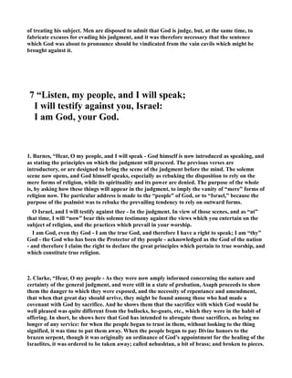 of treating his subject. Men are disposed to admit that God is judge, but, at the same time, to 
fabricate excuses for evading his judgment, and it was therefore necessary that the sentence 
which God was about to pronounce should be vindicated from the vain cavils which might be 
brought against it. 
7 “Listen, my people, and I will speak; 
I will testify against you, Israel: 
I am God, your God. 
1. Barnes, “Hear, O my people, and I will speak - God himself is now introduced as speaking, and 
as stating the principles on which the judgment will proceed. The previous verses are 
introductory, or are designed to bring the scene of the judgment before the mind. The solemn 
scene now opens, and God himself speaks, especially as rebuking the disposition to rely on the 
mere forms of religion, while its spirituality and its power are denied. The purpose of the whole 
is, by asking how these things will appear in the judgment, to imply the vanity of “mere” forms of 
religion now. The particular address is made to the “people” of God, or to “Israel,” because the 
purpose of the psalmist was to rebuke the prevailing tendency to rely on outward forms. 
O Israel, and I will testify against thee - In the judgment. In view of those scenes, and as “at” 
that time, I will “now” bear this solemn testimony against the views which you entertain on the 
subject of religion, and the practices which prevail in your worship. 
I am God, even thy God - I am the true God, and therefore I have a right to speak; I am “thy” 
God - the God who has been the Protector of thy people - acknowledged as the God of the nation 
- and therefore I claim the right to declare the great principles which pertain to true worship, and 
which constitute true religion. 
2. Clarke, “Hear, O my people - As they were now amply informed concerning the nature and 
certainty of the general judgment, and were still in a state of probation, Asaph proceeds to show 
them the danger to which they were exposed, and the necessity of repentance and amendment, 
that when that great day should arrive, they might be found among those who had made a 
covenant with God by sacrifice. And he shows them that the sacrifice with which God would be 
well pleased was quite different from the bullocks, he-goats, etc., which they were in the habit of 
offering. In short, he shows here that God has intended to abrogate those sacrifices, as being no 
longer of any service: for when the people began to trust in them, without looking to the thing 
signified, it was time to put them away. When the people began to pay Divine honors to the 
brazen serpent, though it was originally an ordinance of God’s appointment for the healing of the 
Israelites, it was ordered to be taken away; called nehushtan, a bit of brass; and broken to pieces. 
 
