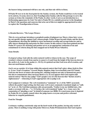 the hearers being summoned will have one role, and that role will be to listen. 
If Psalm 50 were to be the focal point for the Sunday sermon, the Psalm would have to be treated 
in its entirety. It seems, however, that Transfiguration Sunday calls for this pericope to serve the 
sermon as it does the remainder of the Psalm. In other words, it acts as an introduction to a 
forthcoming appearance by God. ot only is Psalm 50:1-6 a suitable precursor to the theophany 
in Mark 9, the questions and concerns that arise out of this text might be appropriated in order 
to explore the Transfiguration of Jesus. 
6. Brenda Barrows, “The Larger Picture: 
This six-verse pericope introduces a prophetic psalm of judgment (see Mays), whose later verses 
lay out specific charges against God’s chosen people. Psalm 50 goes beyond rebuke and the threat 
of punishment, directing the faithful to reject mechanical worship and corrupt behavior and to 
offer sincere thanksgiving and praise for their creator. In this context, it has been pointed out that 
Psalm 51’s prayer for cleansing and pardon serves as an appropriate confession of sin and 
commitment to reform along the lines mapped out in Psalm 50 (see Schaefer). 
Some Details: 
Ecological setting: God calls the entire natural world to witness in the case. The scope of 
creation’s witness extends from sunrise to sunset (v.1) and from the height of the heavens down to 
the earth (v.4). Later in the psalm (vv. 10-12), it is pointed out that God owns all of creation, and 
does not need human sacrifice. 
God is not an outsider: It is from within this natural context that God’s glory shines forth in Zion 
(v. 2) (see “God’s Grandeur,” Gerard Manley Hopkins, http://www.bartleby.com/122/7.html). 
God uses the forces of nature (devouring fire, whirling tempest) not only to demonstrate power 
but also to communicate (does not keep silent) (v.3). It even appears that God requires this 
natural context “that he may judge” God’s people (v.4). It is the heavens that “declare [God’s] 
righteousness” – witnessing to God’s appropriate role as judge (v.6) 
God’s judgment is intimate: The verb translated as “summons” in v.1 of the RSV accurately 
reflects the psalm’s legal setting, but that same verb is more commonly translated simply as “calls 
to,” as in v.4. The God-that-summons calls out personally, “Gather to me my faithful ones, who 
made a covenant with me…” (v. 5) Further, the verb translated “judge” in v. 4 may carry the 
connotation of “pleading a case” in behalf of someone (see BDB). If a courtroom scene is depicted 
by Psalm 50, it is a family council where the judge knows everyone and prefers reformed 
behavior to vengeful punishment. 
Food for Thought 
Lectionary readings consistently snip out the hard words of the psalms, leaving only words of 
praise. There is nothing wrong with praise! However, Psalm 50 demonstrates that God requires 
 