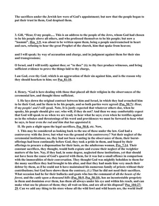 The sacrifices under the Jewish law were of God’s appointment; but now that the people began to 
put their trust in them, God despised them. 
3. Gill, “Hear, O my people,.... This is an address to the people of the Jews, whom God had chosen 
to be his people above all others, and who professed themselves to be his people; but now a 
loammi, Hos_1:9, was about to be written upon them, being a people uncircumcised in heart 
and ears, refusing to hear the great Prophet of the church, him that spake from heaven; 
and I will speak: by way of accusation and charge, and in judgment against them for their sins 
and transgressions; 
O Israel, and I will testify against thee; or to thee (t); to thy face produce witnesses, and bring 
sufficient evidence to prove the things laid to thy charge, 
I am God, even thy God; which is an aggravation of their sin against him, and is the reason why 
they should hearken to him; see Psa_81:10. 
4. Henry, “God is here dealing with those that placed all their religion in the observances of the 
ceremonial law, and thought those sufficient. 
I. He lays down the original contract between him and Israel, in which they had avouched him 
to be their God, and he them to be his people, and so both parties were agreed (Psa_50:7): Hear, 
O my people! and I will speak. ote, It is justly expected that whatever others doe, when he 
speaks, his people should give ear; who will, if they do not? And then we may comfortably expect 
that God will speak to us when we are ready to hear what he says; even when he testifies against 
us in the rebukes and threatenings of his word and providences we must be forward to hear what 
he says, to hear even the rod and him that has appointed it. 
II. He puts a slight upon the legal sacrifices, Psa_50:8, etc. ow, 
1. This may be considered as looking back to the use of these under the law. God had a 
controversy with the Jews; but what was the ground of the controversy? ot their neglect of the 
ceremonial institutions; no, they had not been wanting in the observance of them, their burnt-offerings 
had been continually before God, they took a pride in them, and hoped by their 
offerings to procure a dispensation for their lusts, as the adulterous woman, Pro_7:14. Their 
constant sacrifices, they thought, would both expiate and excuse their neglect of the weightier 
matters of the law. ay, if they had, in some degree, neglected these institutions, yet that should 
not have been the cause of God's quarrel with them, for it was but a small offence in comparison 
with the immoralities of their conversation. They thought God was mightily beholden to them for 
the many sacrifices they had brought to his altar, and that they had made him very much their 
debtor by them, as if he could not h have maintained his numerous family of priests without their 
contributions; but God here shows them the contrary, (1.) That he did not need their sacrifices. 
What occasion had he for their bullocks and goats who has the command of all the beasts of the 
forest, and the cattle upon a thousand hills (Psa_50:9, Psa_50:10), has an incontestable propriety 
in them and dominion over them, has them all always under his eye and within his reach, and can 
make what use he pleases of them; they all wait on him, and are all at his disposal? Psa_104:27- 
29. Can we add any thing to his store whose all the wild fowl and wild beasts are, the world itself 
 
