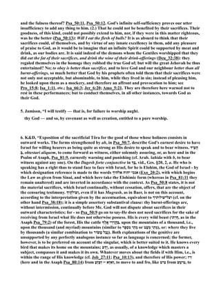 and the fulness thereof? Psa_50:11, Psa_50:12. God's infinite self-sufficiency proves our utter 
insufficiency to add any thing to him. (2.) That he could not be benefited by their sacrifices. Their 
goodness, of this kind, could not possibly extend to him, nor, if they were in this matter righteous, 
was he the better (Psa_50:13): Will I eat the flesh of bulls? It is as absurd to think that their 
sacrifices could, of themselves, and by virtue of any innate excellency in them, add any pleasure 
of praise to God, as it would be to imagine that an infinite Spirit could be supported by meat and 
drink, as our bodies are. It is said indeed of the demons whom the Gentiles worshipped that they 
did eat the fat of their sacrifices, and drink the wine of their drink-offerings (Deu_32:38): they 
regaled themselves in the homage they robbed the true God of; but will the great Jehovah be thus 
entertained? o; to obey is better than sacrifice, and to love God and our neighbour better than all 
burnt-offerings, so much better that God by his prophets often told them that their sacrifices were 
not only not acceptable, but abominable, to him, while they lived in sin; instead of pleasing him, 
he looked upon them as a mockery, and therefore an affront and provocation to him; see 
Pro_15:8; Isa_1:11, etc.; Isa_66:3; Jer_6:20; Amo_5:21. They are therefore here warned not to 
rest in these performances; but to conduct themselves, in all other instances, towards God as 
their God. 
5. Jamison, “I will testify — that is, for failure to worship aught. 
thy God — and so, by covenant as well as creation, entitled to a pure worship. 
6. KD, “Exposition of the sacrificial Tôra for the good of those whose holiness consists in 
outward works. The forms strengthened by ah, in Psa_50:7, describe God's earnest desire to have 
Israel for willing hearers as being quite as strong as His desire to speak and to bear witness. הֵעִיד 
בְּ , obtestari aliquem, to come forward as witness, either solemnly assuring, or, as here and in the 
Psalm of Asaph, Psa_81:9, earnestly warning and punishing (cf. Arab. šahida with b, to bear 
witness against any one). On the Dagesh forte conjunctive in œ בָּ, vid., Ges. §20, 2, a. He who is 
speaking has a right thus to stand face to face with Israel, for he is Elohim, the God of Israel - by 
which designation reference is made to the words אנכי יהוה אלהיך (Exo_20:2), with which begins 
the Law as given from Sinai, and which here take the Elohimic form (whereas in Psa_81:11 they 
remain unaltered) and are inverted in accordance with the context. As Psa_50:8 states, it is not 
the material sacrifices, which Israel continually, without cessation, offers, that are the object of 
the censuring testimony. ž תֶי c וְעוֹ , even if it has Mugrash, as in Baer, is not on this account, 
according to the interpretation given by the accentuation, equivalent to ועל־עולותיך (cf. on the 
other hand Psa_38:18); it is a simple assertory substantival clause: thy burnt-offerings are, 
without intermission, continually before Me. God will not dispute about sacrifices in their 
outward characteristics; for - so Psa_50:9 go on to say-He does not need sacrifices for the sake of 
receiving from Israel what He does not otherwise possess. His is every wild beast ( חַיְתוֹ , as in the 
Asaph Psa_79:2) of the forest, His the cattle בְּהַֽרֲרֵי אָֽלֶ ף , upon the mountains of a thousand, i.e., 
upon the thousand (and myriad) mountains (similar to מְתֵי מִסְפָּר or מְתֵי מְעַט ), or: where they live 
by thousands (a similar combination to נֶבֶל עָשׂוֹר ). Both explanations of the genitive are 
unsupported by any perfectly analogous instance so far as language is concerned; the former, 
however, is to be preferred on account of the singular, which is better suited to it. He knows every 
bird that makes its home on the mountains; יָדַע , as usually, of a knowledge which masters a 
subject, compasses it and makes it its own. Whatever moves about the fields if with Him, i.e., is 
within the range of His knowledge (cf. Job_27:11; Psa_10:13), and therefore of His power; זִיז 
(here and in the Asaph Psa_80:14) from זִאזְ א = זִעְזֵעַ , to move to and fro, like טִיט from טִיטֵ ע , to 
 