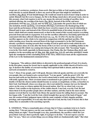 swept out, cf. κινώπετον, κνώδαλον, from κινεῖν. But just as little as God requires sacrifices in 
order thereby to enrich Himself, is there any need on His part that might be satisfied by 
sacrifices, Psa_50:12. If God should hunger, He would not stand in need of man's help in order to 
satisfy Himself; but He is never hungry, for He is the Being raised above all carnal wants. Just on 
this account, what God requires is not by any means the outward worship of sacrifice, but a 
spiritual offering, the worship of the heart, Psa_50:14. Instead of the שׁלמים , and more 
particularly זֶבַח תּוֹדָה , Lev_7:11-15, and שַׁלְמֵי נֶדֶר , Lev_7:16 (under the generic idea of which are 
also included, strictly speaking, vowed thank-offerings), God desires the thanksgiving of the 
heart and the performance of that which has been vowed in respect of our moral relationship to 
Himself and to men; and instead of the עוֹלָה in its manifold forms of devotion, the prayer of the 
heart, which shall not remain unanswered, so that in the round of this λογικὴ λατρεία everything 
proceeds from and ends in εὐχαριστία. It is not the sacrifices offered in a becoming spirit that are 
contrasted with those offered without the heart (as, e.g., Sir. 32 [35]:1-9), but the outward 
sacrifice appears on the whole to be rejected in comparison with the spiritual sacrifice. This 
entire turning away from the outward form of the legal ceremonial is, in the Old Testament, 
already a predictive turning towards that worship of God in spirit and in truth which the new 
covenant makes alone of avail, after the forms of the Law have served as swaddling clothes to the 
ew Testament life which was coming into being in the old covenant. This “becoming” begins 
even in the Tôra itself, especially in Deuteronomy. Our Psalm, like the Chokma (Pro_21:3), and 
prophecy in the succeeding age (cf. Hos_6:6; Mic_6:6-8; Isa_1:11-15, and other passages), stands 
upon the standpoint of this concluding book of the Tôra, which traces back all the requirements 
of the Law to the fundamental command of love. 
7. Spurgeon, The address which follows is directed to the professed people of God. It is clearly, 
in the first place, meant for Israel; but is equally applicable to the visible church of God in every 
age. It declares the futility of external worship when spiritual faith is absent, and the mere 
outward ceremonial is rested in. 
Verse 7. Hear, O my people, and I will speak. Because Jehovah speaks and they are avowedly his 
own people, they are bound to give earnest heed. Let me speak, saith the great I AM. The 
heavens and earth are but listeners, the Lord is about both to testify and to judge. O Israel, and I 
will testify against thee. Their covenant name is mentioned to give point to the address; it was a 
double evil that the chosen nation should become so carnal, so unspiritual, so false, so heartless to 
their God. God himself, whose eyes sleep not, who is not misled by rumour, but sees for himself, 
enters on the scene as witness against his favoured nation. Alas! for us when God, even our 
fathers' God, testifies to the hypocrisy of the visible church. I am God, even thy God. He had 
taken them to be his peculiar people above all other nations, and they had in the most solemn 
manner avowed that he was their God. Hence the special reason for calling them to account. The 
law began with, I am the Lord thy God, which brought thee up out of the land of Egypt, and 
now the session of their judgment opens with the same reminder of their singular position, 
privilege, and responsibility. It is not only that Jehovah is God, but thy God, O Israel; this is that 
makes thee so amenable to his searching reproofs. 
8. STEDMA, “What a remarkable piece of irony that is! It has a sardonic twist to it. God is 
saying, first, I do not reprove you for your sacrifices, i.e., there are certain things you are 
doing which are right. Israel brought every day, punctiliously, the sacrifices which the Law 
prescribed. God says that is perfectly right, it is proper to do that. I do not reprove you for 
that, he says, there are certain things you are doing which are fundamentally right. But what 
 