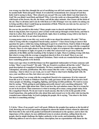 was wrong was that they thought the act of sacrificing was all God wanted, that for some reason 
he needed bulls' flesh and goats' blood. It revealed the tremendously low concept of God they 
held. God is saying to them, How absurd can you get? Do you really think I am that kind of a 
God? Do you think I need flesh and blood? Why, I own the cattle on a thousand hills. I own the 
wild beasts of the forests, the elk, the bison, and all the other animals. Also I know all the birds of 
the air. They're all mine and I can do with them as I will. If hunger were my motive in asking you 
to bring sacrifices then I could heap up mountains of flesh. What do you take me for, anyway? A 
kind of cosmic Meat Grinder? 
Do you see the parallel to this today? Many people come to church and think that God wants 
them to sing hymns, bow in prayer, utter certain words and go through certain forms, and that is 
what he is after. How absurd! It is all perfectly right, there is nothing wrong with it, but that is 
not what he is after. It is not what God desires. 
A young pastor came to me this very week to talk to me about his ministry. He said, Tell me, 
what is wrong with the evangelical Church today, anyhow? I have been trying to answer that 
question for quite a while but, being challenged to put it in a brief form, I had to think it through 
and answer his question. I said, finally, that I thought two things were wrong with the evangelical 
Church. There is a lot right about it. Our doctrine is right, it is scriptural. Our emphasis upon the 
authority of Scripture is right, it is good, it is solid. Our concern lest we get away from the 
authority of the Bible and the teaching of the Scripture is right. There is nothing wrong with that. 
But what is wrong with the average evangelical church is first, it is dead! There is no real 
demonstration of life in many evangelical Christians. Their words are wonderful but their lives 
leave something greatly to be desired. 
Some years ago when Averill Harriman was first appointed Ambassador to France someone said 
to him, How's your French? He said, Oh, my French is excellent; all but the verbs! That is a 
good description of evangelical Christianity. We have wonderful nouns: joy, peace, faith, 
redemption, salvation, justification. Oh, these nouns! But the verbs -- loving, forgiving, healing, 
restoring -- that is where we are weak, are we not? That is what God is finding fault with. He 
says, your sacrifices are fine, but where are your hearts. 
The second thing I see wrong with the evangelical Church is its remoteness. It is far removed 
from life as it is. It tends to withdraw from the really gut issues of life and will not involve itself 
where people are bleeding, struggling, fighting, and facing terrible problems. We tend to excuse 
that by saying, Well, getting in and helping outwardly doesn't solve anything ultimately. Of 
course, we are quite right about that. That is not how the real solution comes. But it is wrong for 
us not to be involved. That remoteness is what is turning off so many young people today from 
the evangelical Church. We do not want to touch anyone, like the Levite in the parable of the 
Good Samaritan, who gathered his robe about him and crossed over to the other side leaving the 
wounded man without help. So God is judging his people. He is saying, You observe the form 
but there is something missing. 
9. Calvin, “Hear, O my people! and I will speak. Hitherto the prophet has spoken as the herald of 
God, throwing out several expressions designed to alarm the minds of those whom he addressed. 
But from this to the end of the psalm God himself is introduced as the speaker; and to show the 
importance of the subject, he uses additional terms to awaken attention, calling them his own 
people, that he might challenge the higher authority to his words, and intimating, that the 
following address is not of a mere ordinary description, but an expostulation with them for the 
 