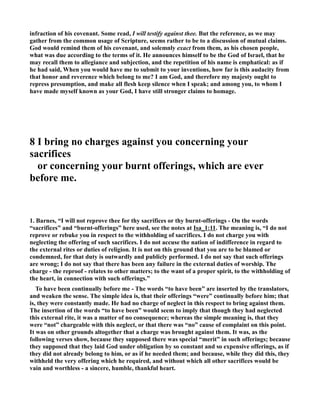infraction of his covenant. Some read, I will testify against thee. But the reference, as we may 
gather from the common usage of Scripture, seems rather to be to a discussion of mutual claims. 
God would remind them of his covenant, and solemnly exact from them, as his chosen people, 
what was due according to the terms of it. He announces himself to be the God of Israel, that he 
may recall them to allegiance and subjection, and the repetition of his name is emphatical: as if 
he had said, When you would have me to submit to your inventions, how far is this audacity from 
that honor and reverence which belong to me? I am God, and therefore my majesty ought to 
repress presumption, and make all flesh keep silence when I speak; and among you, to whom I 
have made myself known as your God, I have still stronger claims to homage. 
8 I bring no charges against you concerning your 
sacrifices 
or concerning your burnt offerings, which are ever 
before me. 
1. Barnes, “I will not reprove thee for thy sacrifices or thy burnt-offerings - On the words 
“sacrifices” and “burnt-offerings” here used, see the notes at Isa_1:11. The meaning is, “I do not 
reprove or rebuke you in respect to the withholding of sacrifices. I do not charge you with 
neglecting the offering of such sacrifices. I do not accuse the nation of indifference in regard to 
the external rites or duties of religion. It is not on this ground that you are to be blamed or 
condemned, for that duty is outwardly and publicly performed. I do not say that such offerings 
are wrong; I do not say that there has been any failure in the external duties of worship. The 
charge - the reproof - relates to other matters; to the want of a proper spirit, to the withholding of 
the heart, in connection with such offerings.” 
To have been continually before me - The words “to have been” are inserted by the translators, 
and weaken the sense. The simple idea is, that their offerings “were” continually before him; that 
is, they were constantly made. He had no charge of neglect in this respect to bring against them. 
The insertion of the words “to have been” would seem to imply that though they had neglected 
this external rite, it was a matter of no consequence; whereas the simple meaning is, that they 
were “not” chargeable with this neglect, or that there was “no” cause of complaint on this point. 
It was on other grounds altogether that a charge was brought against them. It was, as the 
following verses show, because they supposed there was special “merit” in such offerings; because 
they supposed that they laid God under obligation by so constant and so expensive offerings, as if 
they did not already belong to him, or as if he needed them; and because, while they did this, they 
withheld the very offering which he required, and without which all other sacrifices would be 
vain and worthless - a sincere, humble, thankful heart. 
 
