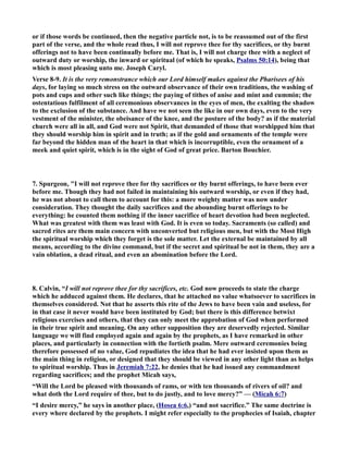 or if those words be continued, then the negative particle not, is to be reassumed out of the first 
part of the verse, and the whole read thus, I will not reprove thee for thy sacrifices, or thy burnt 
offerings not to have been continually before me. That is, I will not charge thee with a neglect of 
outward duty or worship, the inward or spiritual (of which he speaks, Psalms 50:14), being that 
which is most pleasing unto me. Joseph Caryl. 
Verse 8-9. It is the very remonstrance which our Lord himself makes against the Pharisees of his 
days, for laying so much stress on the outward observance of their own traditions, the washing of 
pots and cups and other such like things; the paying of tithes of anise and mint and cummin; the 
ostentatious fulfilment of all ceremonious observances in the eyes of men, the exalting the shadow 
to the exclusion of the substance. And have we not seen the like in our own days, even to the very 
vestment of the minister, the obeisance of the knee, and the posture of the body? as if the material 
church were all in all, and God were not Spirit, that demanded of those that worshipped him that 
they should worship him in spirit and in truth; as if the gold and ornaments of the temple were 
far beyond the hidden man of the heart in that which is incorruptible, even the ornament of a 
meek and quiet spirit, which is in the sight of God of great price. Barton Bouchier. 
7. Spurgeon, I will not reprove thee for thy sacrifices or thy burnt offerings, to have been ever 
before me. Though they had not failed in maintaining his outward worship, or even if they had, 
he was not about to call them to account for this: a more weighty matter was now under 
consideration. They thought the daily sacrifices and the abounding burnt offerings to be 
everything: he counted them nothing if the inner sacrifice of heart devotion had been neglected. 
What was greatest with them was least with God. It is even so today. Sacraments (so called) and 
sacred rites are them main concern with unconverted but religious men, but with the Most High 
the spiritual worship which they forget is the sole matter. Let the external be maintained by all 
means, according to the divine command, but if the secret and spiritual be not in them, they are a 
vain oblation, a dead ritual, and even an abomination before the Lord. 
8. Calvin, “I will not reprove thee for thy sacrifices, etc. God now proceeds to state the charge 
which he adduced against them. He declares, that he attached no value whatsoever to sacrifices in 
themselves considered. ot that he asserts this rite of the Jews to have been vain and useless, for 
in that case it never would have been instituted by God; but there is this difference betwixt 
religious exercises and others, that they can only meet the approbation of God when performed 
in their true spirit and meaning. On any other supposition they are deservedly rejected. Similar 
language we will find employed again and again by the prophets, as I have remarked in other 
places, and particularly in connection with the fortieth psalm. Mere outward ceremonies being 
therefore possessed of no value, God repudiates the idea that he had ever insisted upon them as 
the main thing in religion, or designed that they should be viewed in any other light than as helps 
to spiritual worship. Thus in Jeremiah 7:22, he denies that he had issued any commandment 
regarding sacrifices; and the prophet Micah says, 
“Will the Lord be pleased with thousands of rams, or with ten thousands of rivers of oil? and 
what doth the Lord require of thee, but to do justly, and to love mercy?” — (Micah 6:7) 
“I desire mercy,” he says in another place, (Hosea 6:6,) “and not sacrifice.” The same doctrine is 
every where declared by the prophets. I might refer especially to the prophecies of Isaiah, chapter 
 