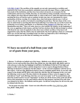 1:12; 58:1, 2; 66:3. The sacrifices of the ungodly are not only represented as worthless and 
rejected by the Lord, but as peculiarly calculated to provoke his anger. Where a right use has 
been made of the institution, and they have been observed merely as ceremonies for the 
confirmation and increase of faith, then they are described as being essentially connected with 
true religion; but when offered without faith, or, what is still worse, under the impression of their 
meriting the favor of God for such as continue in their sins, they are reprobated as a mere 
profanation of divine worship. It is evident, then, what God means when he says, I will not 
reprove thee for thy sacrifices; he looked to something beyond these. The last clause of the verse 
may be understood as asserting that their burnt-offerings were before the eyes of the Lord to the 
producing even of satiety and disgust, as we find him saying, (Isaiah 1:13,) that they were “an 
abomination unto him.” There are some, however, who consider the negative in the beginning of 
the verse as applying to both clauses, and that God here declares that he did not design to reckon 
with them for any want of regularity in the observance of their sacrifices. It has been well 
suggested by some, that the relative may be understood, Thy burnt-offerings which are continually 
before me; as if he had said, According to the Law these are imperative; but I will bring no 
accusation against you at this time for omitting your sacrifices. 
9 I have no need of a bull from your stall 
or of goats from your pens, 
1. Barnes, “I will take no bullock out of thy house - Bullocks were offered regularly in the 
Hebrew service and sacrifice Exo_29:11, Exo_29:36; Lev_4:4; 1Ki_18:23, 1Ki_18:33; and it is 
with reference to this that the language is used here. In obedience to the law it was right and 
proper to offer such sacrifices; and the design here is not to express disapprobation of these 
offerings in themselves considered. On this subject - on the external compliance with the law in 
this respect - God says Psa_50:8 that he had no cause to complain against them. It was only with 
respect to the design and the spirit with which they did this, that the language in this verse and 
the following verses is used. The idea which it is the purpose of these verses to suggest is, that 
God did not “need” such offerings; that they were not to be made “as if” he needed them; and 
that if he needed such he was not “dependent” on them, for all the beasts of the earth and all the 
fowls of the mountains were his, and could be taken for that purpose; and that if he took what 
was claimed to be theirs - the bullocks and the goats - he did not wrong them, for all were his, and 
he claimed only his own. 
or he-goats out of thy folds - Goats were also offered in sacrifice. Lev_3:12; Lev_4:24; 
Lev_10:16 : um_15:27. 
2. Clarke, “ 
 