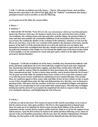 3. Gill, “ I will take no bullock out of thy house,.... That is, will accept of none; such sacrifices 
being no more agreeable to the will of God, Heb_10:5; the bullock is mentioned, that being a 
principal creature used in sacrifice; as also the following, 
nor he goats out of thy folds; the reasons follow. 
4. Henry, “ 
5. Jamison, “ 
6. TREASURY OF DAVID, “Verse 8-9. It is the very remonstrance which our Lord himself makes 
against the Pharisees of his days, for laying so much stress on the outward observance of their 
own traditions, the washing of pots and cups and other such like things; the paying of tithes of 
anise and mint and cummin; the ostentatious fulfilment of all ceremonious observances in the 
eyes of men, the exalting the shadow to the exclusion of the substance. And have we not seen the 
like in our own days, even to the very vestment of the minister, the obeisance of the knee, and the 
posture of the body? as if the material church were all in all, and God were not Spirit, that 
demanded of those that worshipped him that they should worship him in spirit and in truth; as if 
the gold and ornaments of the temple were far beyond the hidden man of the heart in that which 
is incorruptible, even the ornament of a meek and quiet spirit, which is in the sight of God of 
great price. Barton Bouchier. 
7. Spurgeon, I will take no bullock out of thy house. Foolishly they dreamed that bullocks with 
horns and hoofs could please the Lord, when indeed he sought for hearts and souls. Impiously 
they fancied that Jehovah needed these supplies, and that if they fed his altar with their fat 
beasts, he would be content. What he intended for their instruction, they made their confidence. 
They remembered not that to obey is better than sacrifice, and to hearken than the fat of rams. 
or he goats out of thy folds. He mentions these lesser victims as if to rouse their common sense 
to see that the great Creator could find not satisfaction in mere animal offerings. If he needed 
these, he would not appeal to their scanty stalls and folds; in fact, he here refuses to take so much 
as one, if they brought them under the false and dishonouring view, that they were in themselves 
pleasing to him. This shows that the sacrifices of the law were symbolical of higher and spiritual 
things, and were not pleasing to God except under their typical aspect. The believing worshipper 
looking beyond the outward was accepted, the unspiritual who had no respect to their meaning 
was wasting his substance, and blaspheming the God of heaven. 
8. Calvin, “ 
I will take no calf out thy house Two reasons are given in this and the succeeding verses to prove 
that he cannot set any value upon sacrifices. The first is, that supposing him to depend upon 
these, he needs not to be indebted for them to man, having all the fullness of the earth at his 
command; and the second, that he requires neither food nor drink as we do for the support of our 
infirm natures. Upon the first of these he insists in the ninth and three following verses, where he 
adverts to his own boundless possessions, that he may show his absolute independence of human 
offerings. He then points at the wide distinction betwixt himself and man, the latter being 
 