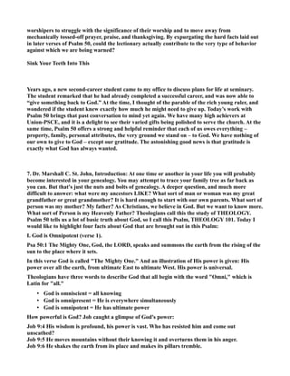 worshipers to struggle with the significance of their worship and to move away from 
mechanically tossed-off prayer, praise, and thanksgiving. By expurgating the hard facts laid out 
in later verses of Psalm 50, could the lectionary actually contribute to the very type of behavior 
against which we are being warned? 
Sink Your Teeth Into This 
Years ago, a new second-career student came to my office to discuss plans for life at seminary. 
The student remarked that he had already completed a successful career, and was now able to 
“give something back to God.” At the time, I thought of the parable of the rich young ruler, and 
wondered if the student knew exactly how much he might need to give up. Today’s work with 
Psalm 50 brings that past conversation to mind yet again. We have many high achievers at 
Union-PSCE, and it is a delight to see their varied gifts being polished to serve the church. At the 
same time, Psalm 50 offers a strong and helpful reminder that each of us owes everything – 
property, family, personal attributes, the very ground we stand on – to God. We have nothing of 
our own to give to God – except our gratitude. The astonishing good news is that gratitude is 
exactly what God has always wanted. 
7. Dr. Marshall C. St. John, Introduction: At one time or another in your life you will probably 
become interested in your genealogy. You may attempt to trace your family tree as far back as 
you can. But that's just the nuts and bolts of genealogy. A deeper question, and much more 
difficult to answer: what were my ancestors LIKE? What sort of man or woman was my great 
grandfather or great grandmother? It is hard enough to start with our own parents. What sort of 
person was my mother? My father? As Christians, we believe in God. But we want to know more. 
What sort of Person is my Heavenly Father? Theologians call this the study of THEOLOGY. 
Psalm 50 tells us a lot of basic truth about God, so I call this Psalm, THEOLOGY 101. Today I 
would like to highlight four facts about God that are brought out in this Psalm: 
I. God is Omnipotent (verse 1). 
Psa 50:1 The Mighty One, God, the LORD, speaks and summons the earth from the rising of the 
sun to the place where it sets. 
In this verse God is called The Mighty One. And an illustration of His power is given: His 
power over all the earth, from ultimate East to ultimate West. His power is universal. 
Theologians have three words to describe God that all begin with the word Omni, which is 
Latin for all. 
• God is omniscient = all knowing 
• God is omnipresent = He is everywhere simultaneously 
• God is omnipotent = He has ultimate power 
How powerful is God? Job caught a glimpse of God's power: 
Job 9:4 His wisdom is profound, his power is vast. Who has resisted him and come out 
unscathed? 
Job 9:5 He moves mountains without their knowing it and overturns them in his anger. 
Job 9:6 He shakes the earth from its place and makes its pillars tremble. 
 