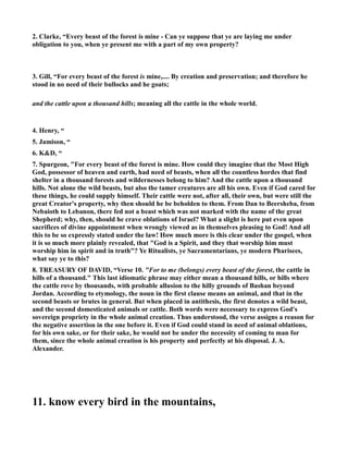 2. Clarke, “Every beast of the forest is mine - Can ye suppose that ye are laying me under 
obligation to you, when ye present me with a part of my own property? 
3. Gill, “For every beast of the forest is mine,.... By creation and preservation; and therefore he 
stood in no need of their bullocks and he goats; 
and the cattle upon a thousand hills; meaning all the cattle in the whole world. 
4. Henry, “ 
5. Jamison, “ 
6. KD, “ 
7. Spurgeon, For every beast of the forest is mine. How could they imagine that the Most High 
God, possessor of heaven and earth, had need of beasts, when all the countless hordes that find 
shelter in a thousand forests and wildernesses belong to him? And the cattle upon a thousand 
hills. ot alone the wild beasts, but also the tamer creatures are all his own. Even if God cared for 
these things, he could supply himself. Their cattle were not, after all, their own, but were still the 
great Creator's property, why then should he be beholden to them. From Dan to Beersheba, from 
ebaioth to Lebanon, there fed not a beast which was not marked with the name of the great 
Shepherd; why, then, should he crave oblations of Israel? What a slight is here put even upon 
sacrifices of divine appointment when wrongly viewed as in themselves pleasing to God! And all 
this to be so expressly stated under the law! How much more is this clear under the gospel, when 
it is so much more plainly revealed, that God is a Spirit, and they that worship him must 
worship him in spirit and in truth? Ye Ritualists, ye Sacramentarians, ye modern Pharisees, 
what say ye to this? 
8. TREASURY OF DAVID, “Verse 10. For to me (belongs) every beast of the forest, the cattle in 
hills of a thousand. This last idiomatic phrase may either mean a thousand hills, or hills where 
the cattle rove by thousands, with probable allusion to the hilly grounds of Bashan beyond 
Jordan. According to etymology, the noun in the first clause means an animal, and that in the 
second beasts or brutes in general. But when placed in antithesis, the first denotes a wild beast, 
and the second domesticated animals or cattle. Both words were necessary to express God's 
sovereign propriety in the whole animal creation. Thus understood, the verse assigns a reason for 
the negative assertion in the one before it. Even if God could stand in need of animal oblations, 
for his own sake, or for their sake, he would not be under the necessity of coming to man for 
them, since the whole animal creation is his property and perfectly at his disposal. J. A. 
Alexander. 
11. know every bird in the mountains, 
 
