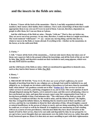 and the insects in the fields are mine. 
1. Barnes, “I know all the fowls of the mountains - That is, I am fully acquainted with their 
numbers; their nature; their habits; their residence. I have such a knowledge of them that I could 
appropriate them to my own use if I were in need of them. I am not, therefore, dependent on 
people to offer them, for I can use them as I please. 
And the wild beasts of the field are mine - Margin, “with me.” That is, they are before me. 
They are never out of my presence. At any time, therefore, I could use them as I might need them. 
The word rendered “wild beasts” - זיז zı̂yz - means any moving thing; and the idea here is, 
whatever moves in the field, or roams abroad. Everything is his - whether on the mountains, in 
the forest, or in the cultivated field. 
2. Clarke, “ 
3. Gill, “ I know all the fowls of the mountains,.... God not only knows them, but takes care of 
them; not a sparrow fails to the ground without his knowledge, and all the fowls of the air are fed 
by him, Mat_10:29; and therefore needed not their turtledoves and young pigeons, which were 
the only fowls used in sacrifice; 
and the wild beasts of the field are mine; which are mentioned in opposition to domestic ones, 
such as they had in their houses or folds, Psa_50:9. 
4. Henry, “ 
5. Jamison, “ 
6. TREASURY OF DAVID, “Verse 11-12. We show our scorn of God's sufficiency, by secret 
thoughts of meriting from him by any religious act, as though God could be indebted to us, and 
obliged by us. As though our devotions could bring a blessedness to God more than he essentially 
hath; when indeed our goodness extends not to him. Psalms 16:2. Our services to God are 
rather services to ourselves, and bring a happiness to us, not to God. This secret opinion of merit 
(though disputed among the Papists, yet) is natural to man; and this secret self pleasing, when we 
have performed any duty, and upon that account expect some fair compensation from God, as 
having been profitable to him; God intimates this: The wild beasts of the field are mine. If I 
were hungry, I would not tell thee; for the world is mine, and the fulness thereof. He implies, 
that they wronged his infinite fulness, by thinking that he stood in need of their sacrifices and 
services, and that he was beholden to them for their adoration of him. All merit implies a moral 
or natural insufficiency in the person of whom we merit, and our doing something for him, which 
he could not, or at least so well do for himself. It is implied in our murmuring at God's dealing 
with us as a course of cross providences, wherein men think they have deserved better at the 
hands of God by their service, than to be cast aside and degraded by him. In our prosperity we 
are apt to have secret thoughts that our enjoyments were the debts God owes us, rather than gifts 
freely bestowed upon us. Hence it is that men are more unwilling to part with their righteousness 
 