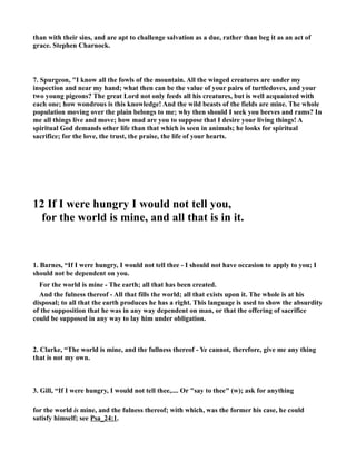 than with their sins, and are apt to challenge salvation as a due, rather than beg it as an act of 
grace. Stephen Charnock. 
7. Spurgeon, I know all the fowls of the mountain. All the winged creatures are under my 
inspection and near my hand; what then can be the value of your pairs of turtledoves, and your 
two young pigeons? The great Lord not only feeds all his creatures, but is well acquainted with 
each one; how wondrous is this knowledge! And the wild beasts of the fields are mine. The whole 
population moving over the plain belongs to me; why then should I seek you beeves and rams? In 
me all things live and move; how mad are you to suppose that I desire your living things! A 
spiritual God demands other life than that which is seen in animals; he looks for spiritual 
sacrifice; for the love, the trust, the praise, the life of your hearts. 
12 If I were hungry I would not tell you, 
for the world is mine, and all that is in it. 
1. Barnes, “If I were hungry, I would not tell thee - I should not have occasion to apply to you; I 
should not be dependent on you. 
For the world is mine - The earth; all that has been created. 
And the fulness thereof - All that fills the world; all that exists upon it. The whole is at his 
disposal; to all that the earth produces he has a right. This language is used to show the absurdity 
of the supposition that he was in any way dependent on man, or that the offering of sacrifice 
could be supposed in any way to lay him under obligation. 
2. Clarke, “The world is mine, and the fullness thereof - Ye cannot, therefore, give me any thing 
that is not my own. 
3. Gill, “If I were hungry, I would not tell thee,.... Or say to thee (w); ask for anything 
for the world is mine, and the fulness thereof; with which, was the former his case, he could 
satisfy himself; see Psa_24:1. 
 