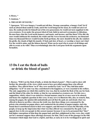 4. Henry, “ 
5. Jamison, “ 
6. TREASURY OF DAVID, “ 
7. Spurgeon, If I were hungry, I would not tell thee. Strange conception, a hungry God! Yet if 
such an absurd ideal could be truth, and if the Lord hungered for meat, he would not ask it of 
men. He could provide for himself out of his own possessions; he would not turn suppliant to his 
own creatures. Even under the grossest ideal of God, faith in outward ceremonies is ridiculous. 
Do men fancy that the Lord needs banners, and music, and incense, and fine linen? If he did, the 
stars would emblazon his standard, the winds and the waves become his orchestra, ten thousand 
times ten thousand flowers would breathe forth perfume, the snow should be his alb, the rainbow 
his girdle, the clouds of light his mantle. O fools and slow of heart, ye worship ye know not what! 
For the world is mine, and the fulness thereof. What can he need who is owner of all things and 
able to create as he wills? Thus overwhelmingly does the Lord pour forth his arguments upon 
formalists. 
13 Do I eat the flesh of bulls 
or drink the blood of goats? 
1. Barnes, “Will I eat the flesh of bulls, or drink the blood of goats? - This is said to show still 
further the absurdity of the views which seem to have prevailed among those who offered 
sacrifices. They offered them “as if” they were needed by God; “as if” they laid him under 
obligation; “as if” in some way they contributed to his happiness, or were essential to his welfare. 
The only supposition on which this could be true was, that he needed the flesh of the one for food, 
and the blood of the other for drink; or that he was sustained as creatures are. Yet this was a 
supposition, which, when it was stated in a formal manner, must be at once seen to be absurd; 
and hence the emphatic question in this verse. It may serve to illustrate this, also, to remark, that, 
among the pagan, the opinion did undoubtedly prevail that the gods ate and drank what was 
offered to them in sacrifice; whereas the truth was, that these things were consumed by the 
priests who attended on pagan altars, and conducted the devotions of pagan temples, and who 
found that it contributed much to their own support, and did much to secure the liberality of the 
people, to keep up the impression that what was thus offered was consumed by the gods. God 
appeals here to his own people in this earnest manner because it was to be presumed that “they” 
had higher conceptions of him than the pagan had; and that, enlightened as they were, they could 
not for a moment suppose these offerings necessary for him. This is one of the passages in the Old 
Testament which imply that God is a Spirit, and that, as such, he is to be worshipped in spirit and 
 